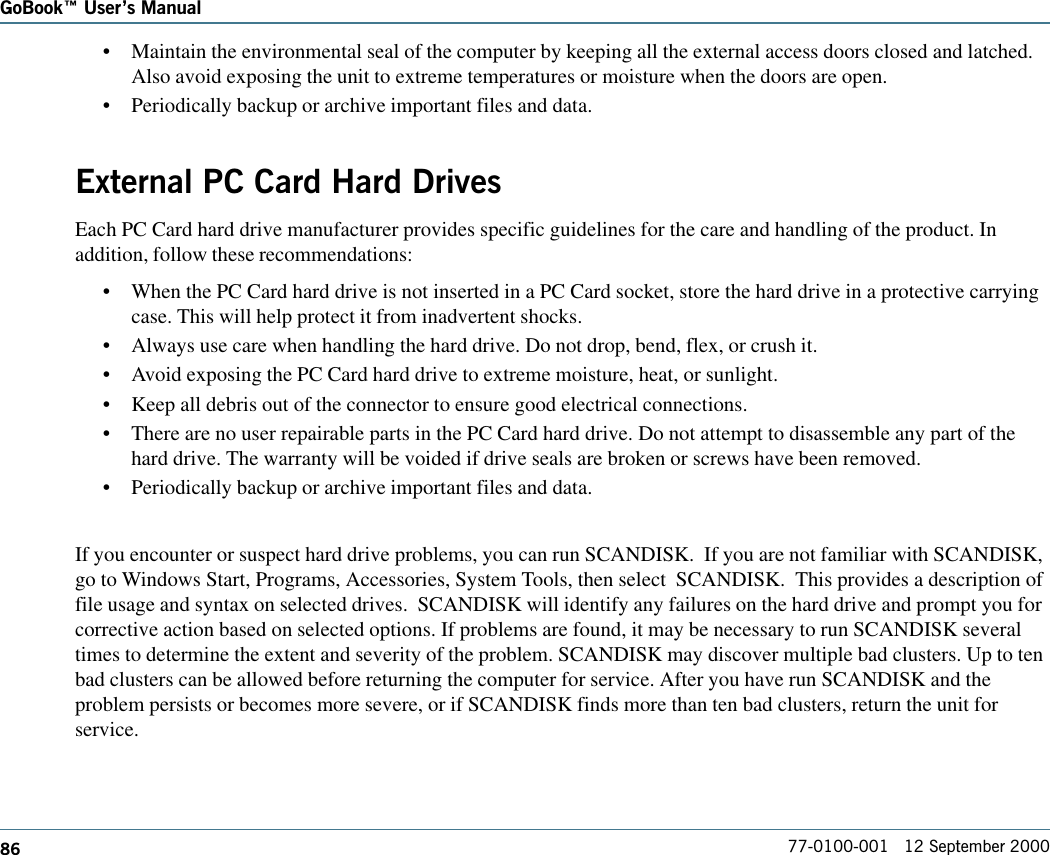 86GoBook Users Manual77-0100-001   12 September 2000•Maintain the environmental seal of the computer by keeping all the external access doors closed and latched.Also avoid exposing the unit to extreme temperatures or moisture when the doors are open.•Periodically backup or archive important files and data.External PC Card Hard DrivesEach PC Card hard drive manufacturer provides specific guidelines for the care and handling of the product. Inaddition, follow these recommendations:•When the PC Card hard drive is not inserted in a PC Card socket, store the hard drive in a protective carryingcase. This will help protect it from inadvertent shocks.•Always use care when handling the hard drive. Do not drop, bend, flex, or crush it.•Avoid exposing the PC Card hard drive to extreme moisture, heat, or sunlight.•Keep all debris out of the connector to ensure good electrical connections.•There are no user repairable parts in the PC Card hard drive. Do not attempt to disassemble any part of thehard drive. The warranty will be voided if drive seals are broken or screws have been removed.•Periodically backup or archive important files and data.If you encounter or suspect hard drive problems, you can run SCANDISK.  If you are not familiar with SCANDISK,go to Windows Start, Programs, Accessories, System Tools, then select  SCANDISK.  This provides a description offile usage and syntax on selected drives.  SCANDISK will identify any failures on the hard drive and prompt you forcorrective action based on selected options. If problems are found, it may be necessary to run SCANDISK severaltimes to determine the extent and severity of the problem. SCANDISK may discover multiple bad clusters. Up to tenbad clusters can be allowed before returning the computer for service. After you have run SCANDISK and theproblem persists or becomes more severe, or if SCANDISK finds more than ten bad clusters, return the unit forservice.