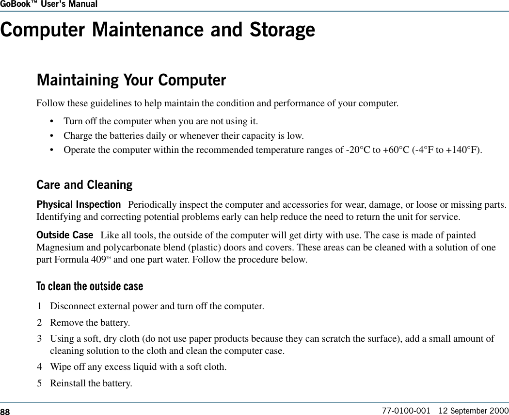 88GoBook Users Manual77-0100-001   12 September 2000Computer Maintenance and StorageMaintaining Your ComputerFollow these guidelines to help maintain the condition and performance of your computer.•Turn off the computer when you are not using it.•Charge the batteries daily or whenever their capacity is low.•Operate the computer within the recommended temperature ranges of -20°C to +60°C (-4°F to +140°F). Care and CleaningPhysical Inspection   Periodically inspect the computer and accessories for wear, damage, or loose or missing parts.Identifying and correcting potential problems early can help reduce the need to return the unit for service.Outside Case   Like all tools, the outside of the computer will get dirty with use. The case is made of paintedMagnesium and polycarbonate blend (plastic) doors and covers. These areas can be cleaned with a solution of onepart Formula 409™ and one part water. Follow the procedure below. To clean the outside case1 Disconnect external power and turn off the computer.2 Remove the battery.3 Using a soft, dry cloth (do not use paper products because they can scratch the surface), add a small amount ofcleaning solution to the cloth and clean the computer case.4 Wipe off any excess liquid with a soft cloth.5 Reinstall the battery.