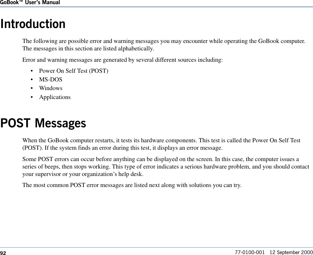 92GoBook Users Manual77-0100-001   12 September 2000IntroductionThe following are possible error and warning messages you may encounter while operating the GoBook computer.The messages in this section are listed alphabetically. Error and warning messages are generated by several different sources including:•Power On Self Test (POST)•MS-DOS•Windows•ApplicationsPOST MessagesWhen the GoBook computer restarts, it tests its hardware components. This test is called the Power On Self Test(POST). If the system finds an error during this test, it displays an error message.Some POST errors can occur before anything can be displayed on the screen. In this case, the computer issues aseries of beeps, then stops working. This type of error indicates a serious hardware problem, and you should contactyour supervisor or your organization’s help desk.The most common POST error messages are listed next along with solutions you can try.