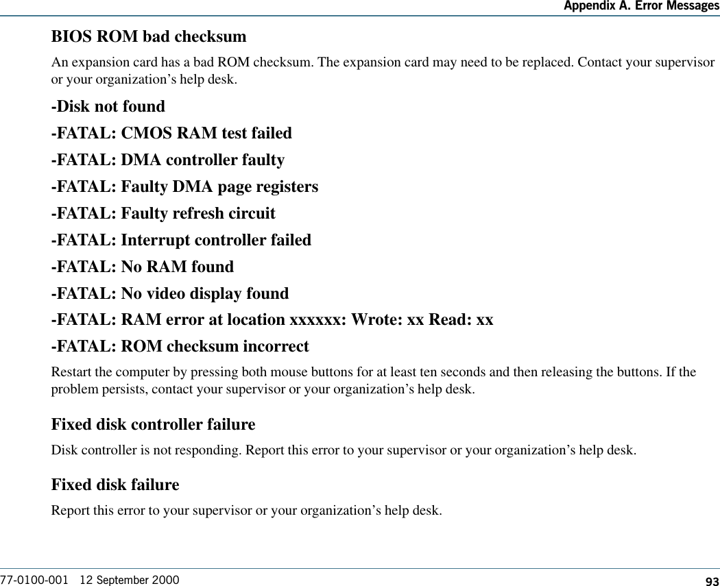 93Appendix A. Error Messages77-0100-001   12 September 2000BIOS ROM bad checksumAn expansion card has a bad ROM checksum. The expansion card may need to be replaced. Contact your supervisoror your organization’s help desk.-Disk not found-FATAL: CMOS RAM test failed-FATAL: DMA controller faulty-FATAL: Faulty DMA page registers-FATAL: Faulty refresh circuit-FATAL: Interrupt controller failed-FATAL: No RAM found-FATAL: No video display found-FATAL: RAM error at location xxxxxx: Wrote: xx Read: xx-FATAL: ROM checksum incorrectRestart the computer by pressing both mouse buttons for at least ten seconds and then releasing the buttons. If theproblem persists, contact your supervisor or your organization’s help desk.Fixed disk controller failureDisk controller is not responding. Report this error to your supervisor or your organization’s help desk.Fixed disk failureReport this error to your supervisor or your organization’s help desk.