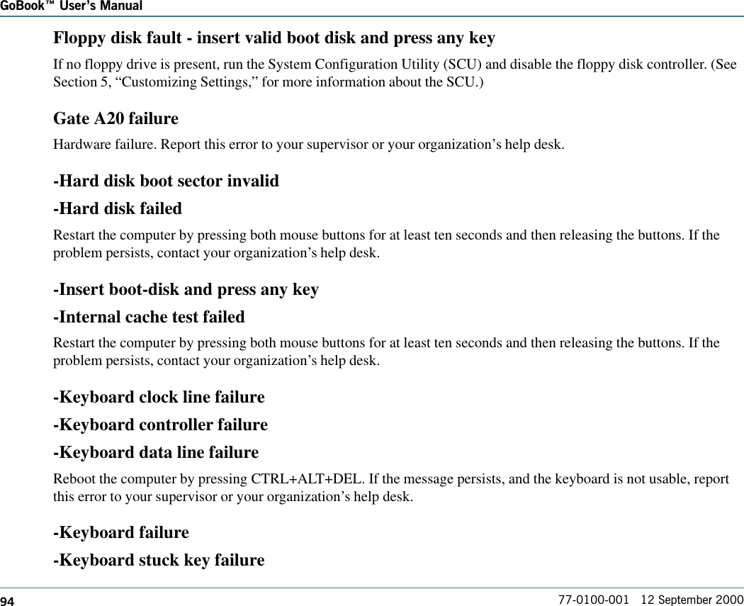 94GoBook Users Manual77-0100-001   12 September 2000Floppy disk fault - insert valid boot disk and press any keyIf no floppy drive is present, run the System Configuration Utility (SCU) and disable the floppy disk controller. (SeeSection 5, “Customizing Settings,” for more information about the SCU.)Gate A20 failureHardware failure. Report this error to your supervisor or your organization’s help desk.-Hard disk boot sector invalid-Hard disk failedRestart the computer by pressing both mouse buttons for at least ten seconds and then releasing the buttons. If theproblem persists, contact your organization’s help desk.-Insert boot-disk and press any key-Internal cache test failedRestart the computer by pressing both mouse buttons for at least ten seconds and then releasing the buttons. If theproblem persists, contact your organization’s help desk.-Keyboard clock line failure-Keyboard controller failure-Keyboard data line failureReboot the computer by pressing CTRL+ALT+DEL. If the message persists, and the keyboard is not usable, reportthis error to your supervisor or your organization’s help desk.-Keyboard failure-Keyboard stuck key failure