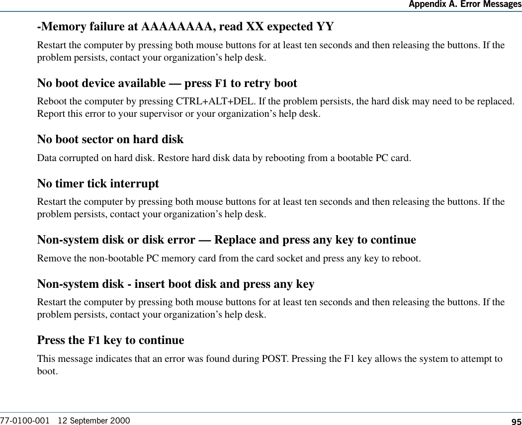 95Appendix A. Error Messages77-0100-001   12 September 2000-Memory failure at AAAAAAAA, read XX expected YYRestart the computer by pressing both mouse buttons for at least ten seconds and then releasing the buttons. If theproblem persists, contact your organization’s help desk.No boot device available — press F1 to retry bootReboot the computer by pressing CTRL+ALT+DEL. If the problem persists, the hard disk may need to be replaced.Report this error to your supervisor or your organization’s help desk.No boot sector on hard diskData corrupted on hard disk. Restore hard disk data by rebooting from a bootable PC card.No timer tick interruptRestart the computer by pressing both mouse buttons for at least ten seconds and then releasing the buttons. If theproblem persists, contact your organization’s help desk.Non-system disk or disk error — Replace and press any key to continueRemove the non-bootable PC memory card from the card socket and press any key to reboot.Non-system disk - insert boot disk and press any keyRestart the computer by pressing both mouse buttons for at least ten seconds and then releasing the buttons. If theproblem persists, contact your organization’s help desk.Press the F1 key to continueThis message indicates that an error was found during POST. Pressing the F1 key allows the system to attempt toboot.