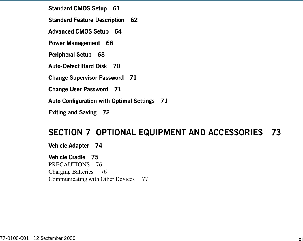 77-0100-001   12 September 2000 xiStandard CMOS Setup 61Standard Feature Description 62Advanced CMOS Setup 64Power Management 66Peripheral Setup 68Auto-Detect Hard Disk 70Change Supervisor Password 71Change User Password 71Auto Configuration with Optimal Settings 71Exiting and Saving 72SECTION 7  OPTIONAL EQUIPMENT AND ACCESSORIES 73Vehicle Adapter 74Vehicle Cradle 75PRECAUTIONS 76Charging Batteries  76Communicating with Other Devices  77