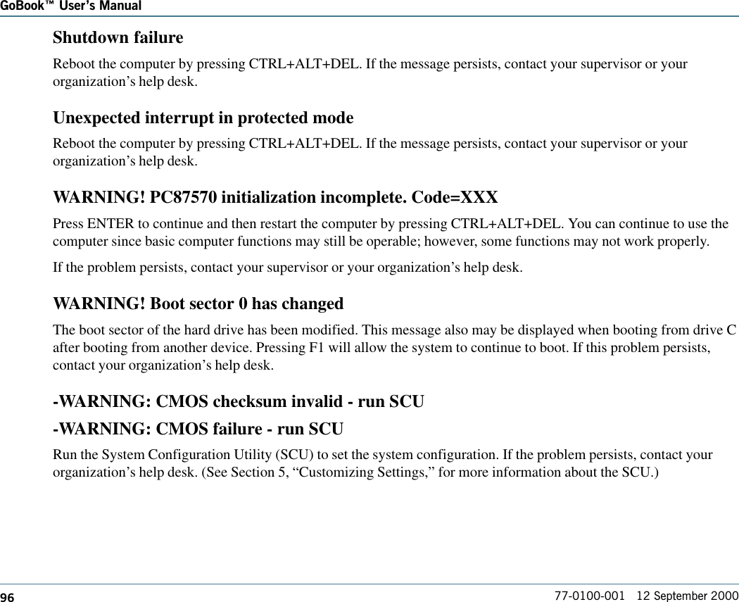 96GoBook Users Manual77-0100-001   12 September 2000Shutdown failureReboot the computer by pressing CTRL+ALT+DEL. If the message persists, contact your supervisor or yourorganization’s help desk.Unexpected interrupt in protected modeReboot the computer by pressing CTRL+ALT+DEL. If the message persists, contact your supervisor or yourorganization’s help desk.WARNING! PC87570 initialization incomplete. Code=XXXPress ENTER to continue and then restart the computer by pressing CTRL+ALT+DEL. You can continue to use thecomputer since basic computer functions may still be operable; however, some functions may not work properly.If the problem persists, contact your supervisor or your organization’s help desk.WARNING! Boot sector 0 has changedThe boot sector of the hard drive has been modified. This message also may be displayed when booting from drive Cafter booting from another device. Pressing F1 will allow the system to continue to boot. If this problem persists,contact your organization’s help desk.-WARNING: CMOS checksum invalid - run SCU-WARNING: CMOS failure - run SCURun the System Configuration Utility (SCU) to set the system configuration. If the problem persists, contact yourorganization’s help desk. (See Section 5, “Customizing Settings,” for more information about the SCU.)