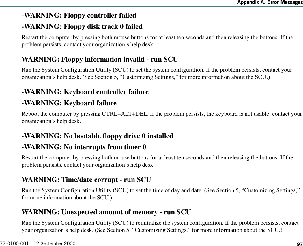 97Appendix A. Error Messages77-0100-001   12 September 2000-WARNING: Floppy controller failed-WARNING: Floppy disk track 0 failedRestart the computer by pressing both mouse buttons for at least ten seconds and then releasing the buttons. If theproblem persists, contact your organization’s help desk.WARNING: Floppy information invalid - run SCURun the System Configuration Utility (SCU) to set the system configuration. If the problem persists, contact yourorganization’s help desk. (See Section 5, “Customizing Settings,” for more information about the SCU.)-WARNING: Keyboard controller failure-WARNING: Keyboard failureReboot the computer by pressing CTRL+ALT+DEL. If the problem persists, the keyboard is not usable; contact yourorganization’s help desk.-WARNING: No bootable floppy drive 0 installed-WARNING: No interrupts from timer 0Restart the computer by pressing both mouse buttons for at least ten seconds and then releasing the buttons. If theproblem persists, contact your organization’s help desk.WARNING: Time/date corrupt - run SCURun the System Configuration Utility (SCU) to set the time of day and date. (See Section 5, “Customizing Settings,”for more information about the SCU.)WARNING: Unexpected amount of memory - run SCURun the System Configuration Utility (SCU) to reinitialize the system configuration. If the problem persists, contactyour organization’s help desk. (See Section 5, “Customizing Settings,” for more information about the SCU.)