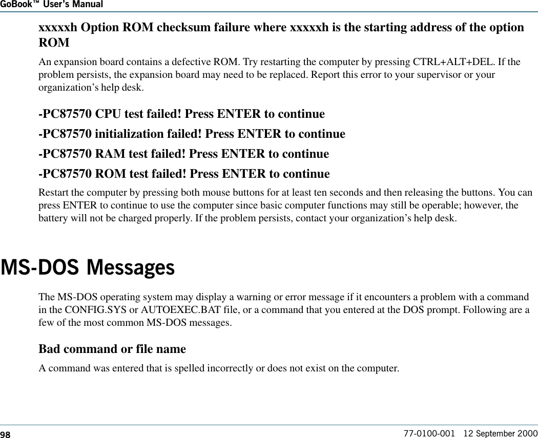 98GoBook Users Manual77-0100-001   12 September 2000xxxxxh Option ROM checksum failure where xxxxxh is the starting address of the optionROMAn expansion board contains a defective ROM. Try restarting the computer by pressing CTRL+ALT+DEL. If theproblem persists, the expansion board may need to be replaced. Report this error to your supervisor or yourorganization’s help desk.-PC87570 CPU test failed! Press ENTER to continue-PC87570 initialization failed! Press ENTER to continue-PC87570 RAM test failed! Press ENTER to continue-PC87570 ROM test failed! Press ENTER to continueRestart the computer by pressing both mouse buttons for at least ten seconds and then releasing the buttons. You canpress ENTER to continue to use the computer since basic computer functions may still be operable; however, thebattery will not be charged properly. If the problem persists, contact your organization’s help desk.MS-DOS MessagesThe MS-DOS operating system may display a warning or error message if it encounters a problem with a commandin the CONFIG.SYS or AUTOEXEC.BAT file, or a command that you entered at the DOS prompt. Following are afew of the most common MS-DOS messages. Bad command or file nameA command was entered that is spelled incorrectly or does not exist on the computer.