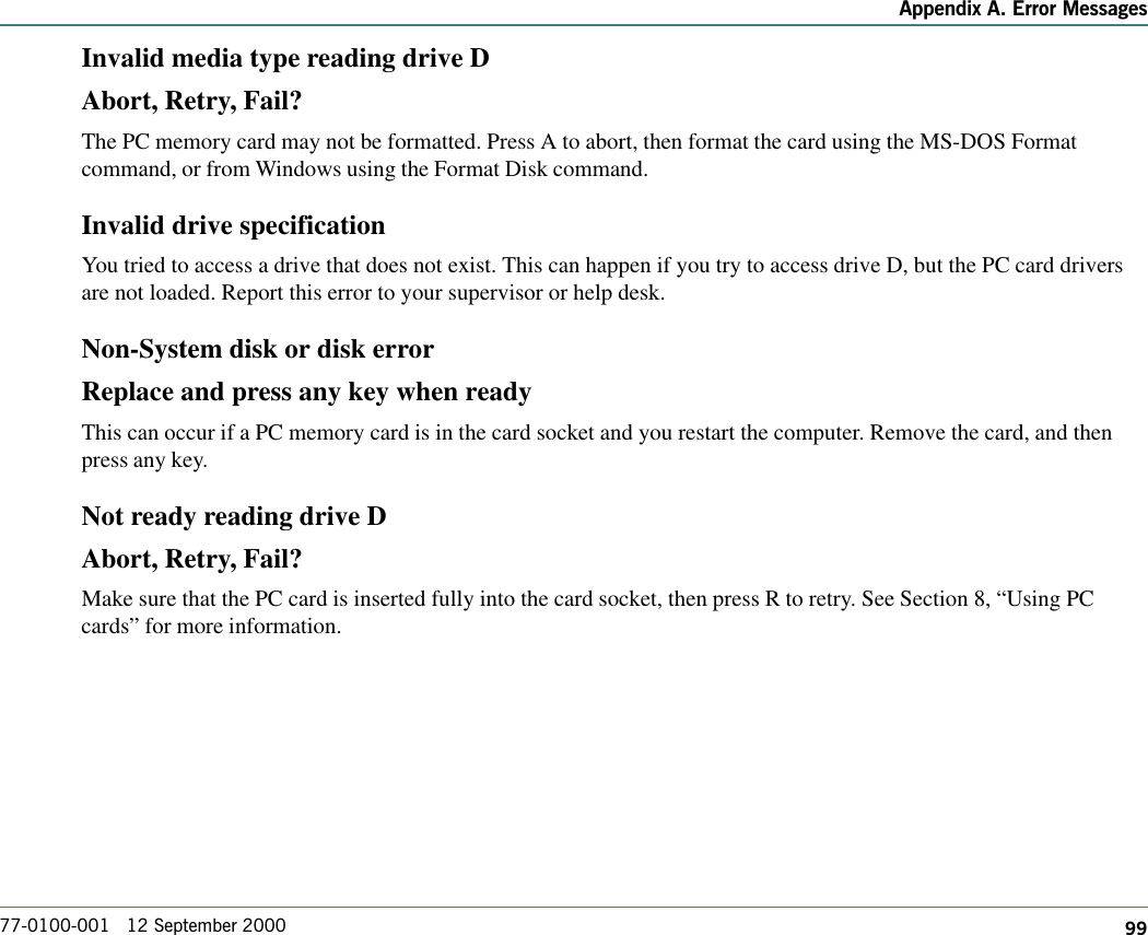 99Appendix A. Error Messages77-0100-001   12 September 2000Invalid media type reading drive DAbort, Retry, Fail?The PC memory card may not be formatted. Press A to abort, then format the card using the MS-DOS Formatcommand, or from Windows using the Format Disk command.Invalid drive specificationYou tried to access a drive that does not exist. This can happen if you try to access drive D, but the PC card driversare not loaded. Report this error to your supervisor or help desk.Non-System disk or disk errorReplace and press any key when readyThis can occur if a PC memory card is in the card socket and you restart the computer. Remove the card, and thenpress any key.Not ready reading drive DAbort, Retry, Fail?Make sure that the PC card is inserted fully into the card socket, then press R to retry. See Section 8, “Using PCcards” for more information.