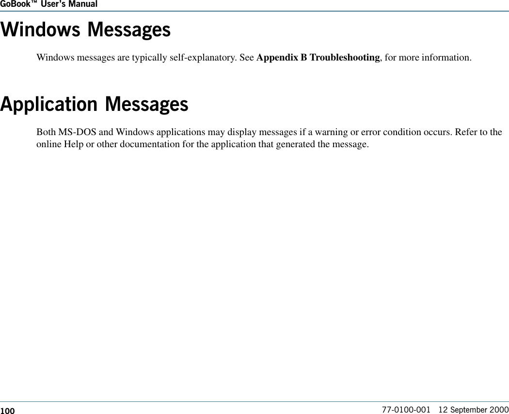 100GoBook Users Manual77-0100-001   12 September 2000Windows MessagesWindows messages are typically self-explanatory. See Appendix B Troubleshooting, for more information.Application MessagesBoth MS-DOS and Windows applications may display messages if a warning or error condition occurs. Refer to theonline Help or other documentation for the application that generated the message.