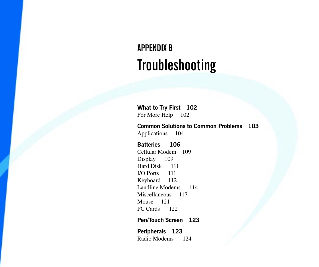 What to Try First 102For More Help  102Common Solutions to Common Problems 103Applications 104Batteries   106Cellular Modem 109Display   109Hard Disk   111I/O Ports   111Keyboard 112Landline Modems   114Miscellaneous 117Mouse 121PC Cards   122Pen/Touch Screen 123Peripherals 123Radio Modems   124APPENDIX BTroubleshooting