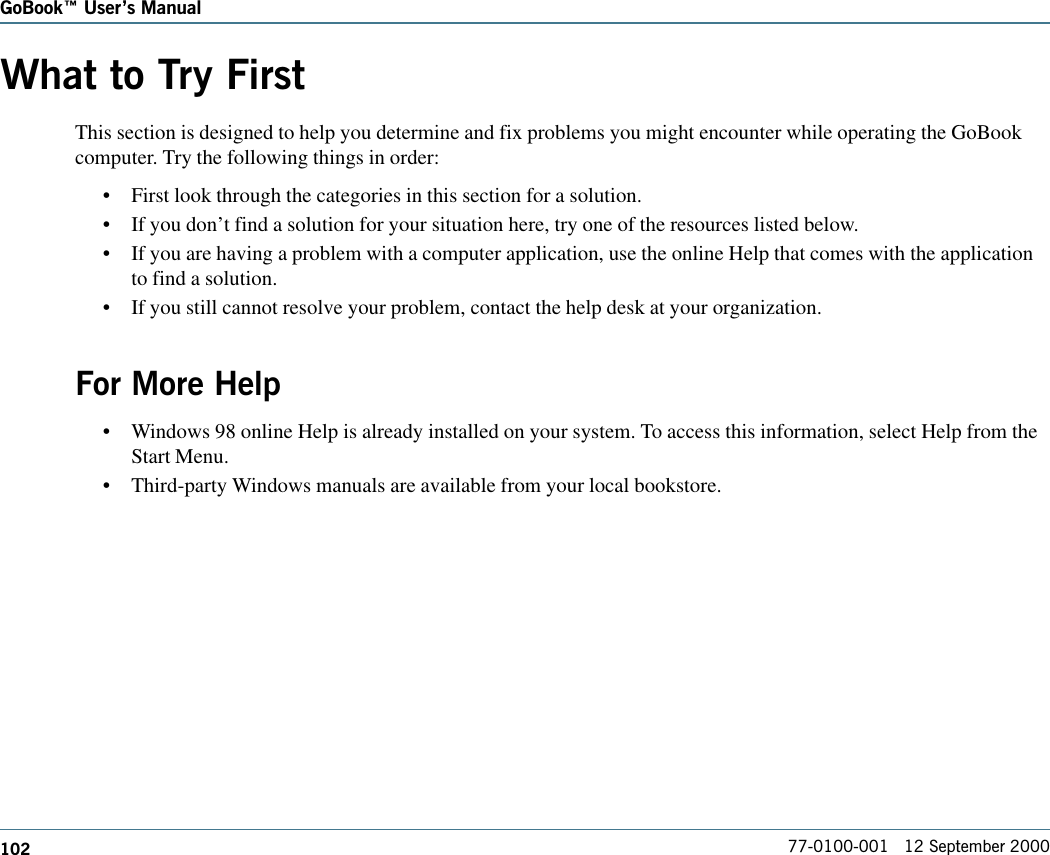 102GoBook Users Manual77-0100-001   12 September 2000What to Try FirstThis section is designed to help you determine and fix problems you might encounter while operating the GoBookcomputer. Try the following things in order: •First look through the categories in this section for a solution. •If you don’t find a solution for your situation here, try one of the resources listed below.•If you are having a problem with a computer application, use the online Help that comes with the applicationto find a solution.•If you still cannot resolve your problem, contact the help desk at your organization.For More Help•Windows 98 online Help is already installed on your system. To access this information, select Help from theStart Menu.•Third-party Windows manuals are available from your local bookstore.