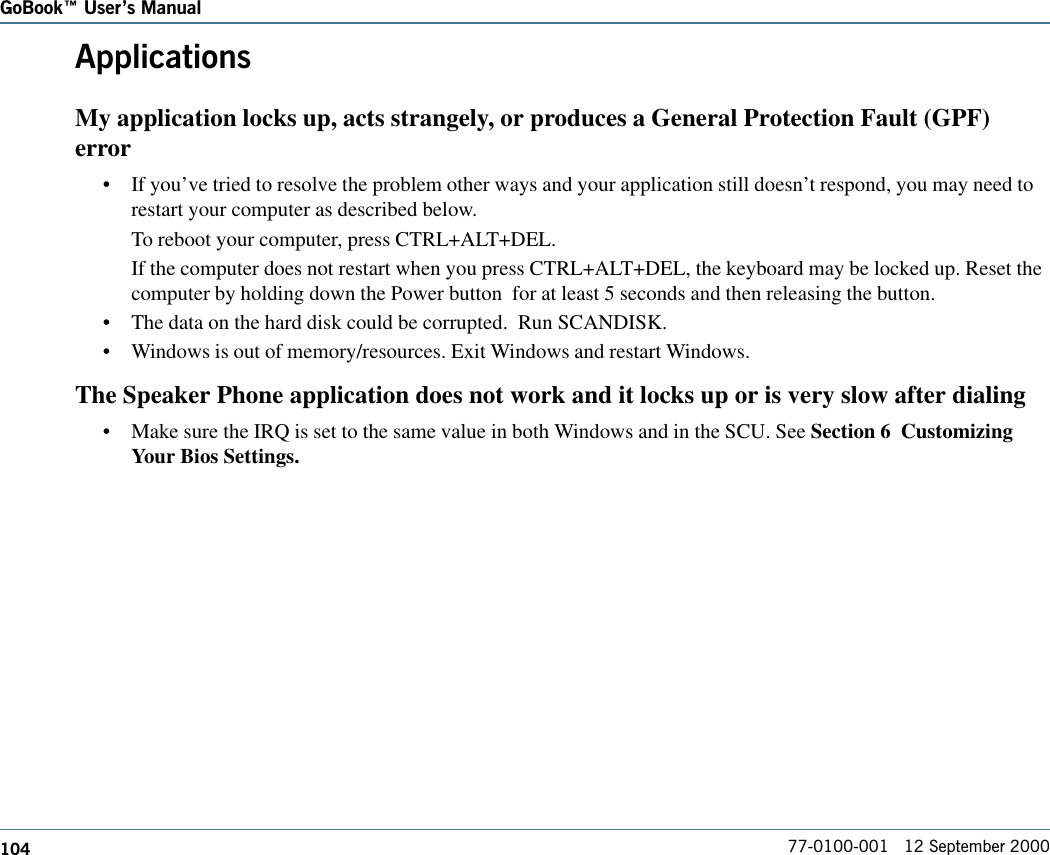 104GoBook Users Manual77-0100-001   12 September 2000ApplicationsMy application locks up, acts strangely, or produces a General Protection Fault (GPF)error•If you’ve tried to resolve the problem other ways and your application still doesn’t respond, you may need torestart your computer as described below. To reboot your computer, press CTRL+ALT+DEL.If the computer does not restart when you press CTRL+ALT+DEL, the keyboard may be locked up. Reset thecomputer by holding down the Power button  for at least 5 seconds and then releasing the button.•The data on the hard disk could be corrupted.  Run SCANDISK.•Windows is out of memory/resources. Exit Windows and restart Windows.The Speaker Phone application does not work and it locks up or is very slow after dialing•Make sure the IRQ is set to the same value in both Windows and in the SCU. See Section 6  CustomizingYour Bios Settings.