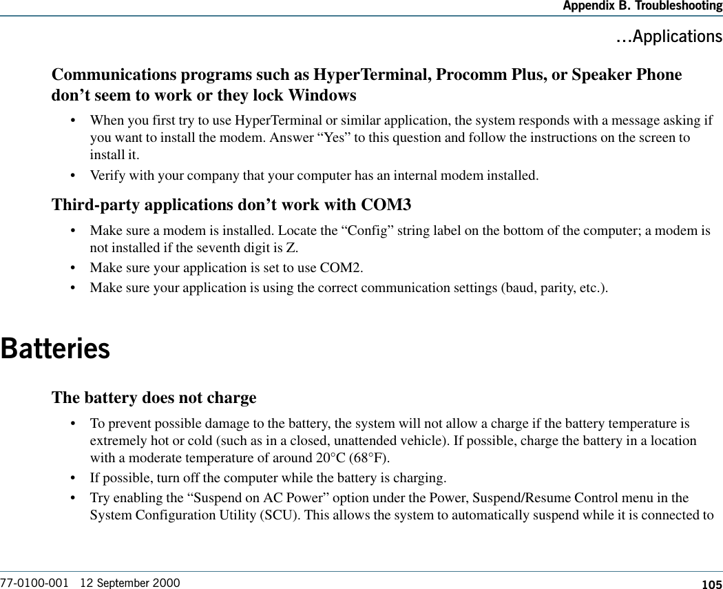 105Appendix B. Troubleshooting77-0100-001   12 September 2000ApplicationsCommunications programs such as HyperTerminal, Procomm Plus, or Speaker Phonedon’t seem to work or they lock Windows•When you first try to use HyperTerminal or similar application, the system responds with a message asking ifyou want to install the modem. Answer “Yes” to this question and follow the instructions on the screen toinstall it.•Verify with your company that your computer has an internal modem installed.Third-party applications don’t work with COM3•Make sure a modem is installed. Locate the “Config” string label on the bottom of the computer; a modem isnot installed if the seventh digit is Z.•Make sure your application is set to use COM2.•Make sure your application is using the correct communication settings (baud, parity, etc.).BatteriesThe battery does not charge•To prevent possible damage to the battery, the system will not allow a charge if the battery temperature isextremely hot or cold (such as in a closed, unattended vehicle). If possible, charge the battery in a locationwith a moderate temperature of around 20°C (68°F).•If possible, turn off the computer while the battery is charging.•Try enabling the “Suspend on AC Power” option under the Power, Suspend/Resume Control menu in theSystem Configuration Utility (SCU). This allows the system to automatically suspend while it is connected to