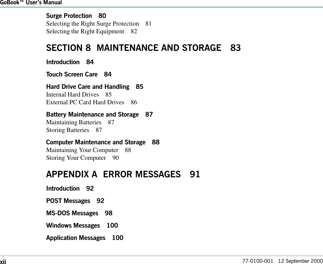 77-0100-001   12 September 2000GoBook Users ManualxiiSurge Protection 80Selecting the Right Surge Protection 81Selecting the Right Equipment 82SECTION 8  MAINTENANCE AND STORAGE 83Introduction 84Touch Screen Care 84Hard Drive Care and Handling 85Internal Hard Drives 85External PC Card Hard Drives 86Battery Maintenance and Storage 87Maintaining Batteries 87Storing Batteries 87Computer Maintenance and Storage 88Maintaining Your Computer 88Storing Your Computer 90APPENDIX A  ERROR MESSAGES 91Introduction 92POST Messages 92MS-DOS Messages 98Windows Messages 100Application Messages 100