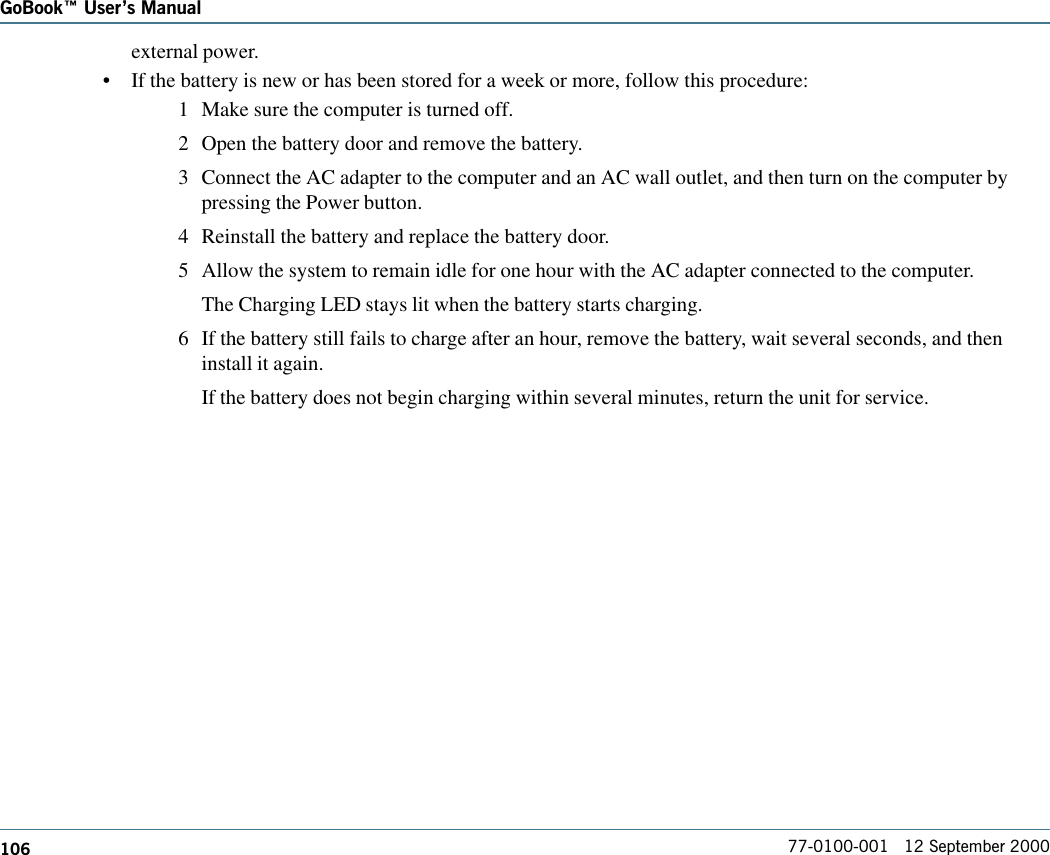 106GoBook Users Manual77-0100-001   12 September 2000external power.•If the battery is new or has been stored for a week or more, follow this procedure:1 Make sure the computer is turned off.2 Open the battery door and remove the battery.3 Connect the AC adapter to the computer and an AC wall outlet, and then turn on the computer bypressing the Power button.4 Reinstall the battery and replace the battery door.5 Allow the system to remain idle for one hour with the AC adapter connected to the computer.The Charging LED stays lit when the battery starts charging.6 If the battery still fails to charge after an hour, remove the battery, wait several seconds, and theninstall it again.If the battery does not begin charging within several minutes, return the unit for service.