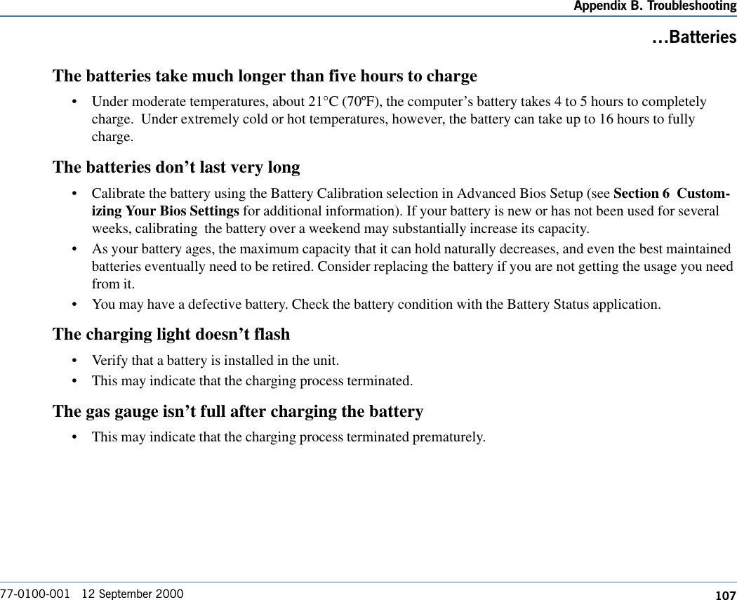 107Appendix B. Troubleshooting77-0100-001   12 September 2000BatteriesThe batteries take much longer than five hours to charge•Under moderate temperatures, about 21°C (70ºF), the computer’s battery takes 4 to 5 hours to completelycharge.  Under extremely cold or hot temperatures, however, the battery can take up to 16 hours to fullycharge.The batteries don’t last very long•Calibrate the battery using the Battery Calibration selection in Advanced Bios Setup (see Section 6  Custom-izing Your Bios Settings for additional information). If your battery is new or has not been used for severalweeks, calibrating  the battery over a weekend may substantially increase its capacity.•As your battery ages, the maximum capacity that it can hold naturally decreases, and even the best maintainedbatteries eventually need to be retired. Consider replacing the battery if you are not getting the usage you needfrom it.•You may have a defective battery. Check the battery condition with the Battery Status application.The charging light doesn’t flash•Verify that a battery is installed in the unit.•This may indicate that the charging process terminated.The gas gauge isn’t full after charging the battery•This may indicate that the charging process terminated prematurely.