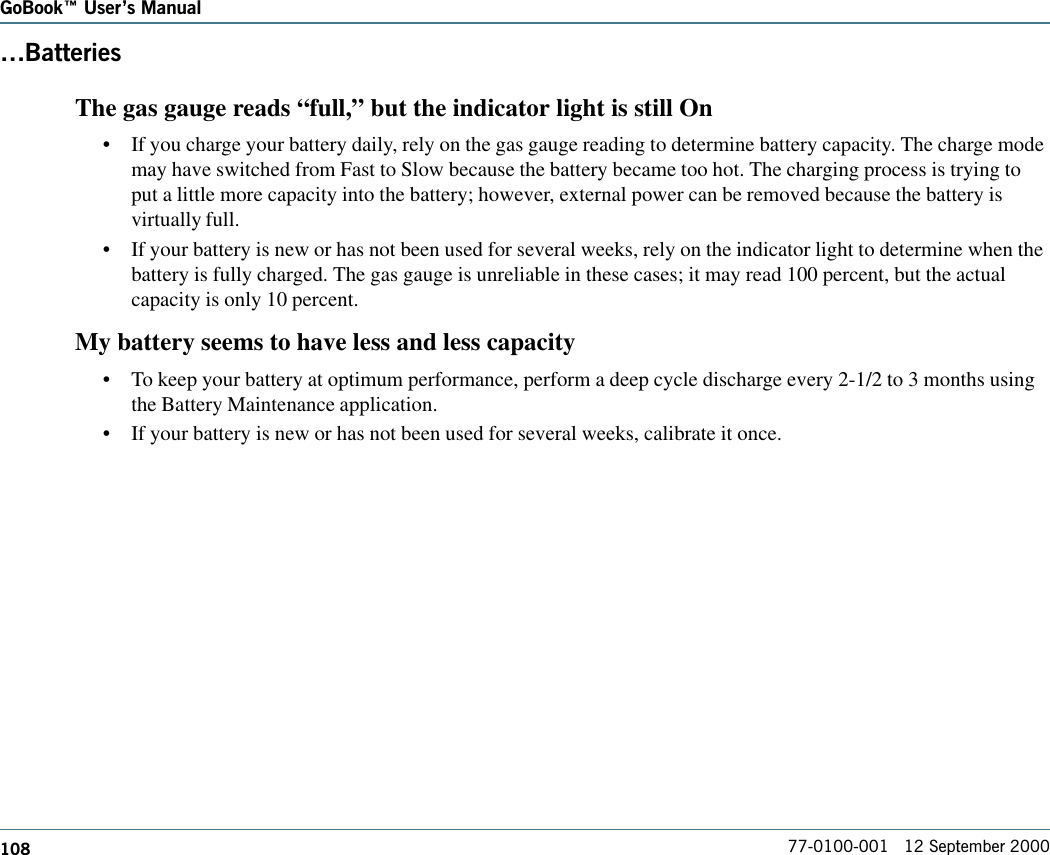 108GoBook Users Manual77-0100-001   12 September 2000BatteriesThe gas gauge reads “full,” but the indicator light is still On•If you charge your battery daily, rely on the gas gauge reading to determine battery capacity. The charge modemay have switched from Fast to Slow because the battery became too hot. The charging process is trying toput a little more capacity into the battery; however, external power can be removed because the battery isvirtually full.•If your battery is new or has not been used for several weeks, rely on the indicator light to determine when thebattery is fully charged. The gas gauge is unreliable in these cases; it may read 100 percent, but the actualcapacity is only 10 percent.My battery seems to have less and less capacity•To keep your battery at optimum performance, perform a deep cycle discharge every 2-1/2 to 3 months usingthe Battery Maintenance application.•If your battery is new or has not been used for several weeks, calibrate it once.