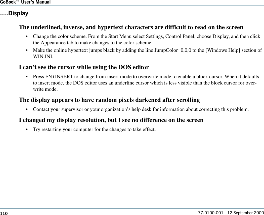 110GoBook Users Manual77-0100-001   12 September 2000.DisplayThe underlined, inverse, and hypertext characters are difficult to read on the screen•Change the color scheme. From the Start Menu select Settings, Control Panel, choose Display, and then clickthe Appearance tab to make changes to the color scheme.•Make the online hypertext jumps black by adding the line JumpColor=0,0,0 to the [Windows Help] section ofWIN.INI.I can’t see the cursor while using the DOS editor•Press FN+INSERT to change from insert mode to overwrite mode to enable a block cursor. When it defaultsto insert mode, the DOS editor uses an underline cursor which is less visible than the block cursor for over-write mode.The display appears to have random pixels darkened after scrolling•Contact your supervisor or your organization’s help desk for information about correcting this problem.I changed my display resolution, but I see no difference on the screen•Try restarting your computer for the changes to take effect.