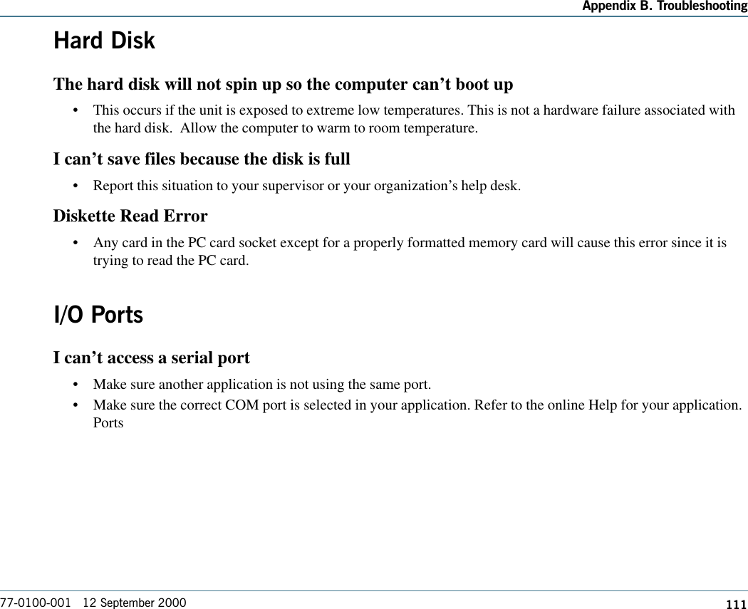 111Appendix B. Troubleshooting77-0100-001   12 September 2000Hard DiskThe hard disk will not spin up so the computer can’t boot up•This occurs if the unit is exposed to extreme low temperatures. This is not a hardware failure associated withthe hard disk.  Allow the computer to warm to room temperature.I can’t save files because the disk is full•Report this situation to your supervisor or your organization’s help desk.Diskette Read Error•Any card in the PC card socket except for a properly formatted memory card will cause this error since it istrying to read the PC card.I/O PortsI can’t access a serial port•Make sure another application is not using the same port. •Make sure the correct COM port is selected in your application. Refer to the online Help for your application.Ports