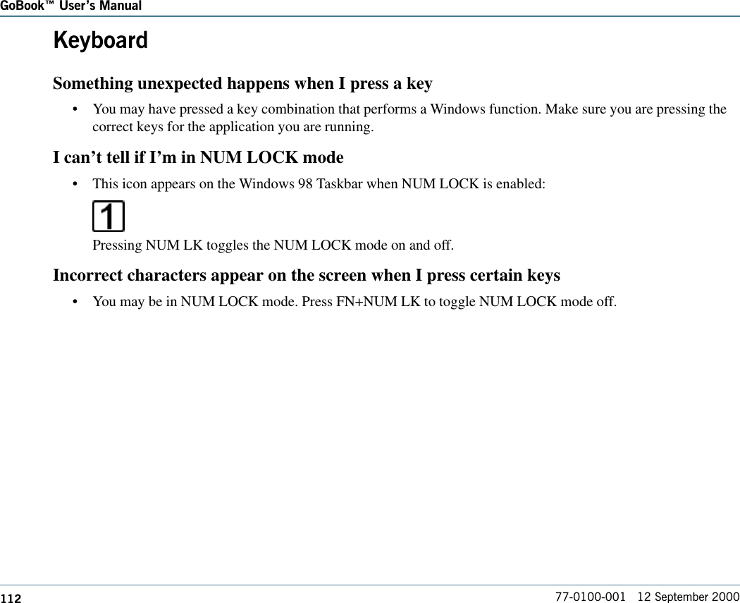 112GoBook Users Manual77-0100-001   12 September 2000KeyboardSomething unexpected happens when I press a key•You may have pressed a key combination that performs a Windows function. Make sure you are pressing thecorrect keys for the application you are running. I can’t tell if I’m in NUM LOCK mode•This icon appears on the Windows 98 Taskbar when NUM LOCK is enabled:Pressing NUM LK toggles the NUM LOCK mode on and off.Incorrect characters appear on the screen when I press certain keys•You may be in NUM LOCK mode. Press FN+NUM LK to toggle NUM LOCK mode off.