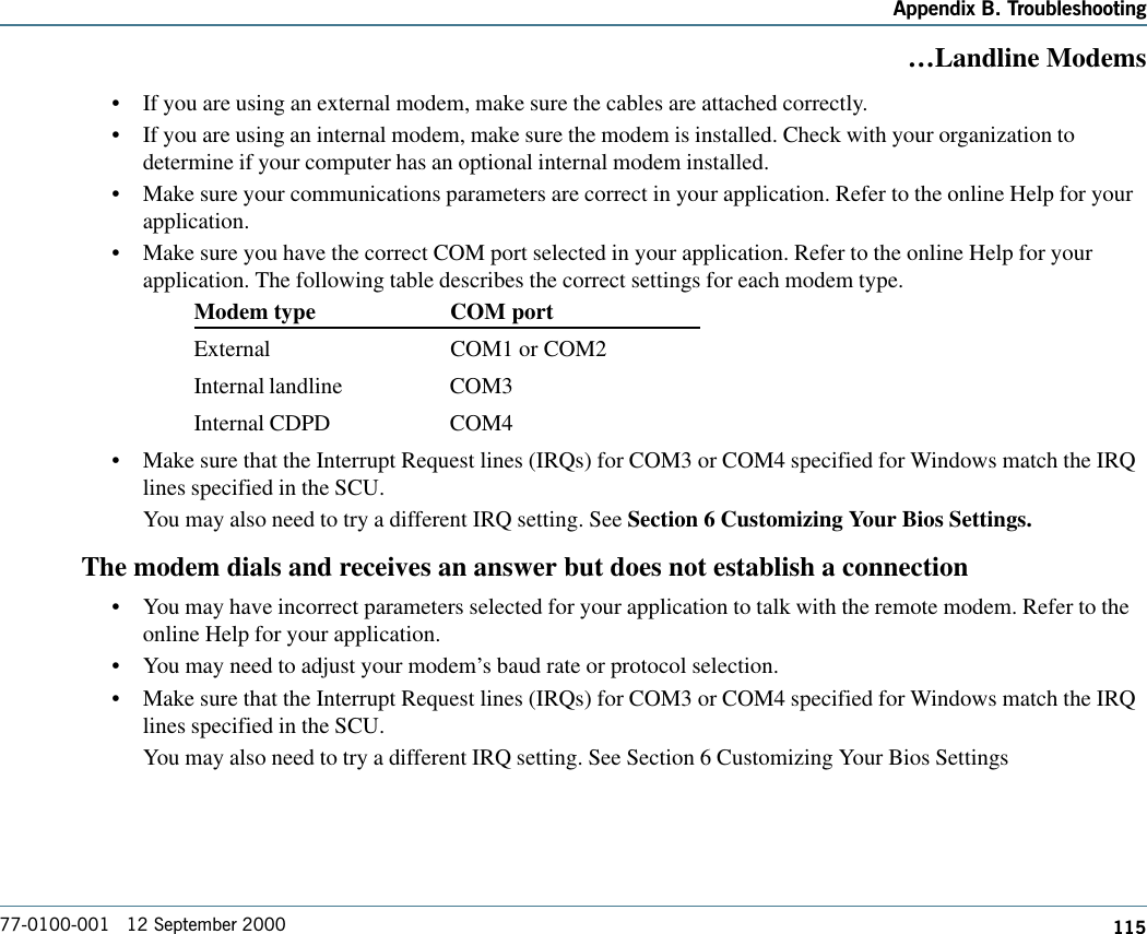 115Appendix B. Troubleshooting77-0100-001   12 September 2000…Landline Modems•If you are using an external modem, make sure the cables are attached correctly.•If you are using an internal modem, make sure the modem is installed. Check with your organization todetermine if your computer has an optional internal modem installed.•Make sure your communications parameters are correct in your application. Refer to the online Help for yourapplication.•Make sure you have the correct COM port selected in your application. Refer to the online Help for yourapplication. The following table describes the correct settings for each modem type.Modem type COM portExternal COM1 or COM2Internal landline COM3Internal CDPD COM4•Make sure that the Interrupt Request lines (IRQs) for COM3 or COM4 specified for Windows match the IRQlines specified in the SCU.You may also need to try a different IRQ setting. See Section 6 Customizing Your Bios Settings.The modem dials and receives an answer but does not establish a connection•You may have incorrect parameters selected for your application to talk with the remote modem. Refer to theonline Help for your application.•You may need to adjust your modem’s baud rate or protocol selection.•Make sure that the Interrupt Request lines (IRQs) for COM3 or COM4 specified for Windows match the IRQlines specified in the SCU.You may also need to try a different IRQ setting. See Section 6 Customizing Your Bios Settings