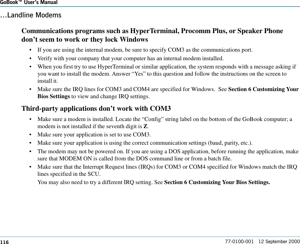 116GoBook Users Manual77-0100-001   12 September 2000Landline ModemsCommunications programs such as HyperTerminal, Procomm Plus, or Speaker Phonedon’t seem to work or they lock Windows•If you are using the internal modem, be sure to specify COM3 as the communications port.•Verify with your company that your computer has an internal modem installed.•When you first try to use HyperTerminal or similar application, the system responds with a message asking ifyou want to install the modem. Answer “Yes” to this question and follow the instructions on the screen toinstall it.•Make sure the IRQ lines for COM3 and COM4 are specified for Windows.  See Section 6 Customizing YourBios Settings to view and change IRQ settings.Third-party applications don’t work with COM3•Make sure a modem is installed. Locate the “Config” string label on the bottom of the GoBook computer; amodem is not installed if the seventh digit is Z.•Make sure your application is set to use COM3.•Make sure your application is using the correct communication settings (baud, parity, etc.).•The modem may not be powered on. If you are using a DOS application, before running the application, makesure that MODEM ON is called from the DOS command line or from a batch file.•Make sure that the Interrupt Request lines (IRQs) for COM3 or COM4 specified for Windows match the IRQlines specified in the SCU.You may also need to try a different IRQ setting. See Section 6 Customizing Your Bios Settings.