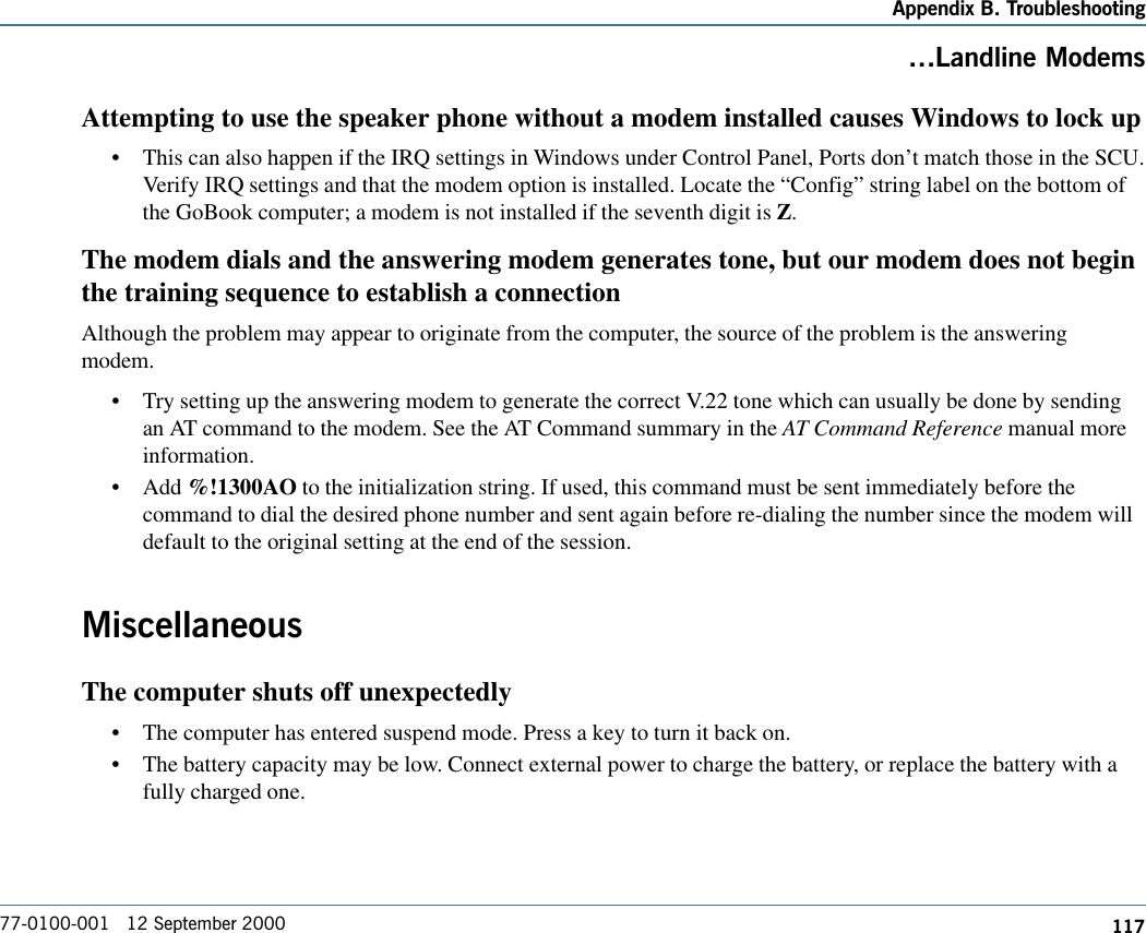 117Appendix B. Troubleshooting77-0100-001   12 September 2000Landline ModemsAttempting to use the speaker phone without a modem installed causes Windows to lock up•This can also happen if the IRQ settings in Windows under Control Panel, Ports don’t match those in the SCU.Verify IRQ settings and that the modem option is installed. Locate the “Config” string label on the bottom ofthe GoBook computer; a modem is not installed if the seventh digit is Z.The modem dials and the answering modem generates tone, but our modem does not beginthe training sequence to establish a connectionAlthough the problem may appear to originate from the computer, the source of the problem is the answeringmodem.•Try setting up the answering modem to generate the correct V.22 tone which can usually be done by sendingan AT command to the modem. See the AT Command summary in the AT Command Reference manual moreinformation.•Add %!1300AO to the initialization string. If used, this command must be sent immediately before thecommand to dial the desired phone number and sent again before re-dialing the number since the modem willdefault to the original setting at the end of the session.MiscellaneousThe computer shuts off unexpectedly•The computer has entered suspend mode. Press a key to turn it back on.•The battery capacity may be low. Connect external power to charge the battery, or replace the battery with afully charged one.