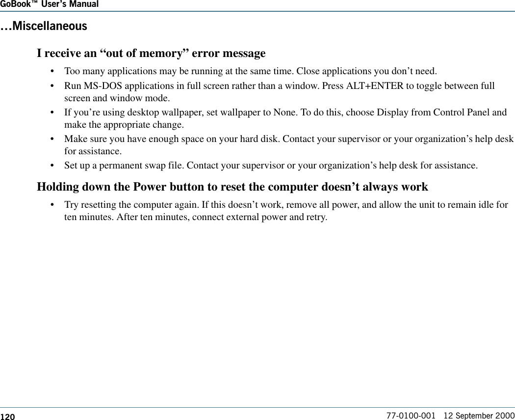 120GoBook Users Manual77-0100-001   12 September 2000MiscellaneousI receive an “out of memory” error message•Too many applications may be running at the same time. Close applications you don’t need.•Run MS-DOS applications in full screen rather than a window. Press ALT+ENTER to toggle between fullscreen and window mode.•If you’re using desktop wallpaper, set wallpaper to None. To do this, choose Display from Control Panel andmake the appropriate change.•Make sure you have enough space on your hard disk. Contact your supervisor or your organization’s help deskfor assistance.•Set up a permanent swap file. Contact your supervisor or your organization’s help desk for assistance.Holding down the Power button to reset the computer doesn’t always work•Try resetting the computer again. If this doesn’t work, remove all power, and allow the unit to remain idle forten minutes. After ten minutes, connect external power and retry.