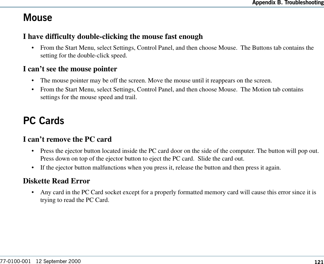 121Appendix B. Troubleshooting77-0100-001   12 September 2000MouseI have difficulty double-clicking the mouse fast enough•From the Start Menu, select Settings, Control Panel, and then choose Mouse.  The Buttons tab contains thesetting for the double-click speed.I can’t see the mouse pointer•The mouse pointer may be off the screen. Move the mouse until it reappears on the screen.•From the Start Menu, select Settings, Control Panel, and then choose Mouse.  The Motion tab containssettings for the mouse speed and trail.PC CardsI can’t remove the PC card•Press the ejector button located inside the PC card door on the side of the computer. The button will pop out.Press down on top of the ejector button to eject the PC card.  Slide the card out.•If the ejector button malfunctions when you press it, release the button and then press it again. Diskette Read Error•Any card in the PC Card socket except for a properly formatted memory card will cause this error since it istrying to read the PC Card.