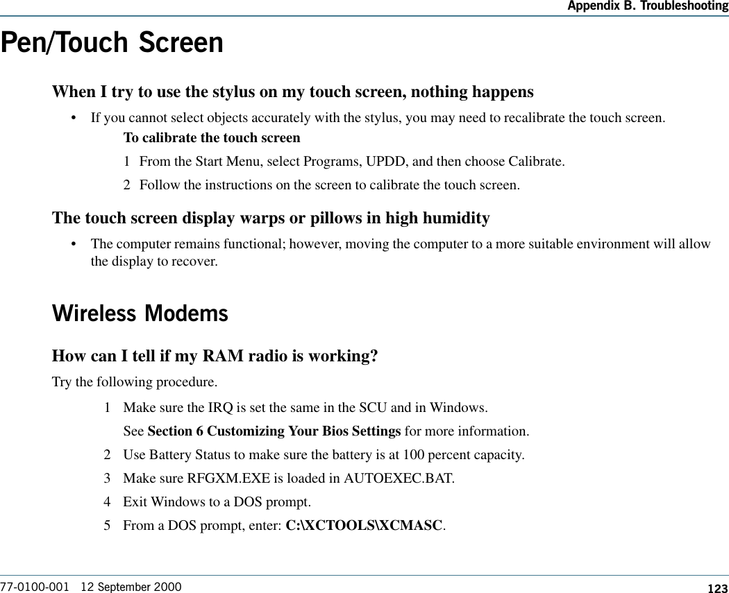 123Appendix B. Troubleshooting77-0100-001   12 September 2000Pen/Touch ScreenWhen I try to use the stylus on my touch screen, nothing happens•If you cannot select objects accurately with the stylus, you may need to recalibrate the touch screen. To calibrate the touch screen1 From the Start Menu, select Programs, UPDD, and then choose Calibrate.2 Follow the instructions on the screen to calibrate the touch screen.The touch screen display warps or pillows in high humidity•The computer remains functional; however, moving the computer to a more suitable environment will allowthe display to recover.Wireless ModemsHow can I tell if my RAM radio is working?Try the following procedure. 1 Make sure the IRQ is set the same in the SCU and in Windows.See Section 6 Customizing Your Bios Settings for more information.2 Use Battery Status to make sure the battery is at 100 percent capacity.3 Make sure RFGXM.EXE is loaded in AUTOEXEC.BAT.4 Exit Windows to a DOS prompt.5 From a DOS prompt, enter: C:\XCTOOLS\XCMASC.