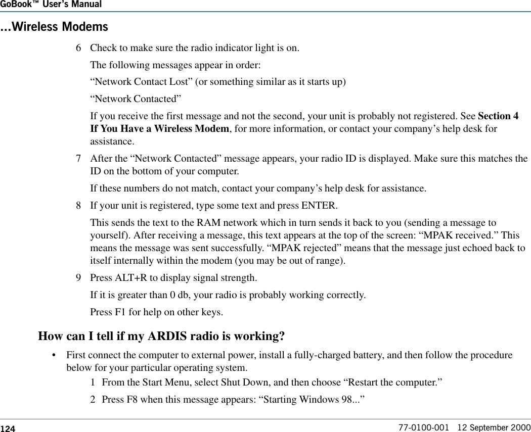 124GoBook Users Manual77-0100-001   12 September 2000...Wireless Modems6 Check to make sure the radio indicator light is on.The following messages appear in order:“Network Contact Lost” (or something similar as it starts up)“Network Contacted”If you receive the first message and not the second, your unit is probably not registered. See Section 4If You Have a Wireless Modem, for more information, or contact your company’s help desk forassistance.7 After the “Network Contacted” message appears, your radio ID is displayed. Make sure this matches theID on the bottom of your computer.If these numbers do not match, contact your company’s help desk for assistance.8 If your unit is registered, type some text and press ENTER.This sends the text to the RAM network which in turn sends it back to you (sending a message toyourself). After receiving a message, this text appears at the top of the screen: “MPAK received.” Thismeans the message was sent successfully. “MPAK rejected” means that the message just echoed back toitself internally within the modem (you may be out of range).9 Press ALT+R to display signal strength.If it is greater than 0 db, your radio is probably working correctly.Press F1 for help on other keys.How can I tell if my ARDIS radio is working?•First connect the computer to external power, install a fully-charged battery, and then follow the procedurebelow for your particular operating system.1 From the Start Menu, select Shut Down, and then choose “Restart the computer.”2 Press F8 when this message appears: “Starting Windows 98...”