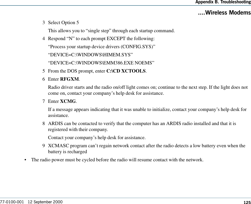 125Appendix B. Troubleshooting77-0100-001   12 September 2000....Wireless Modems3 Select Option 5This allows you to “single step” through each startup command.4 Respond “N” to each prompt EXCEPT the following:“Process your startup device drivers (CONFIG.SYS)”“DEVICE=C:\WINDOWS\HIMEM.SYS”“DEVICE=C:\WINDOWS\EMM386.EXE NOEMS”5 From the DOS prompt, enter C:\CD XCTOOLS.6 Enter RFGXM.Radio driver starts and the radio on/off light comes on; continue to the next step. If the light does notcome on, contact your company’s help desk for assistance.7 Enter XCMG.If a message appears indicating that it was unable to initialize, contact your company’s help desk forassistance.8 ARDIS can be contacted to verify that the computer has an ARDIS radio installed and that it isregistered with their company.Contact your company’s help desk for assistance.9 XCMASC program can’t regain network contact after the radio detects a low battery even when thebattery is recharged•The radio power must be cycled before the radio will resume contact with the network. 