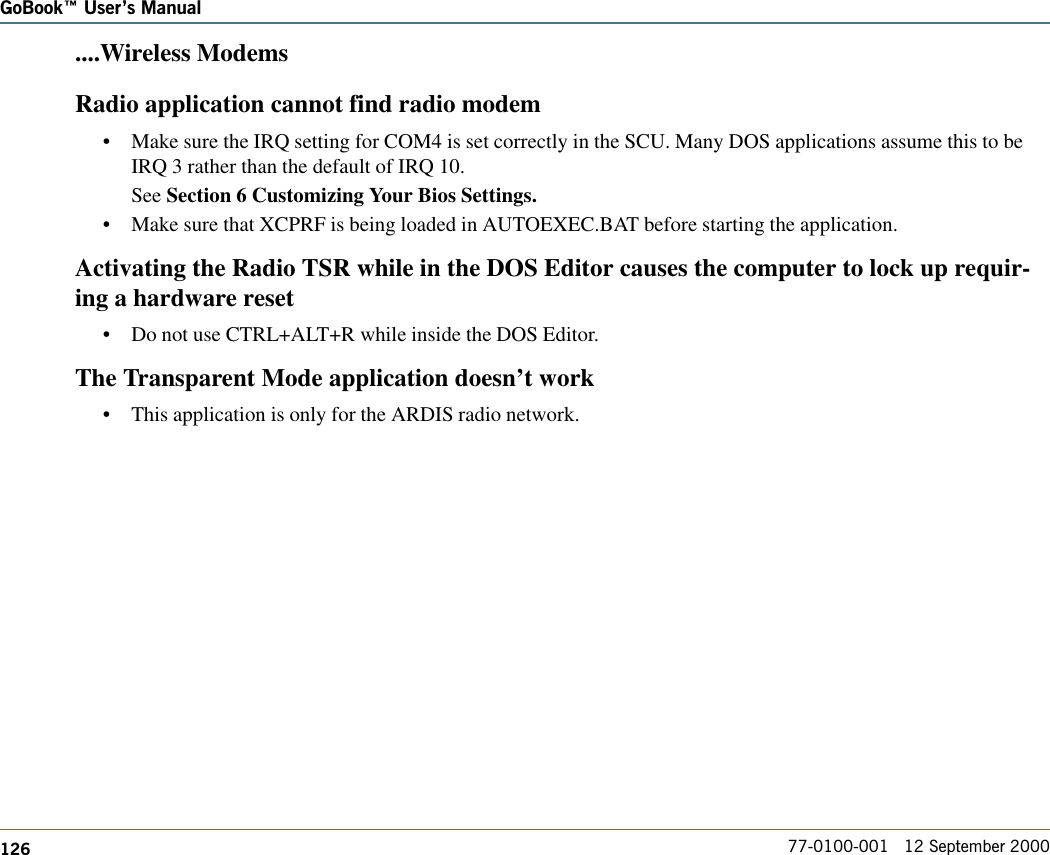 126GoBook Users Manual77-0100-001   12 September 2000....Wireless ModemsRadio application cannot find radio modem•Make sure the IRQ setting for COM4 is set correctly in the SCU. Many DOS applications assume this to beIRQ 3 rather than the default of IRQ 10.See Section 6 Customizing Your Bios Settings.•Make sure that XCPRF is being loaded in AUTOEXEC.BAT before starting the application.Activating the Radio TSR while in the DOS Editor causes the computer to lock up requir-ing a hardware reset•Do not use CTRL+ALT+R while inside the DOS Editor.The Transparent Mode application doesn’t work•This application is only for the ARDIS radio network.