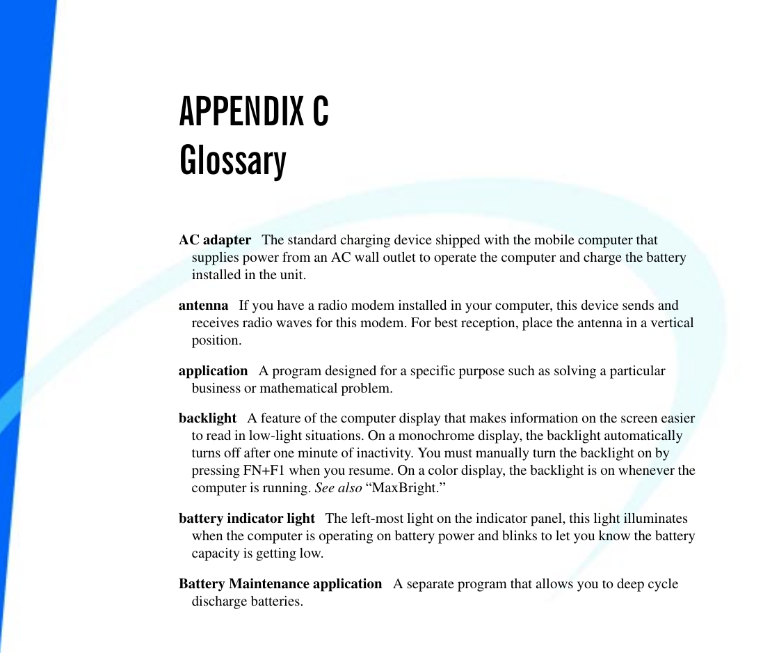 APPENDIX CGlossaryAC adapter   The standard charging device shipped with the mobile computer thatsupplies power from an AC wall outlet to operate the computer and charge the batteryinstalled in the unit. antenna   If you have a radio modem installed in your computer, this device sends andreceives radio waves for this modem. For best reception, place the antenna in a verticalposition.application   A program designed for a specific purpose such as solving a particularbusiness or mathematical problem. backlight   A feature of the computer display that makes information on the screen easierto read in low-light situations. On a monochrome display, the backlight automaticallyturns off after one minute of inactivity. You must manually turn the backlight on bypressing FN+F1 when you resume. On a color display, the backlight is on whenever thecomputer is running. See also “MaxBright.”battery indicator light   The left-most light on the indicator panel, this light illuminateswhen the computer is operating on battery power and blinks to let you know the batterycapacity is getting low.Battery Maintenance application   A separate program that allows you to deep cycledischarge batteries.   