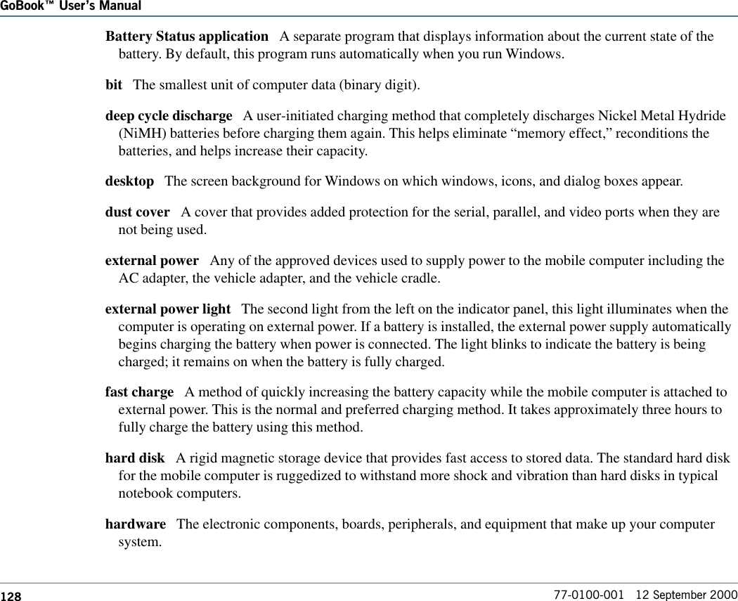 128GoBook Users Manual77-0100-001   12 September 2000Battery Status application   A separate program that displays information about the current state of thebattery. By default, this program runs automatically when you run Windows.  bit   The smallest unit of computer data (binary digit).deep cycle discharge   A user-initiated charging method that completely discharges Nickel Metal Hydride(NiMH) batteries before charging them again. This helps eliminate “memory effect,” reconditions thebatteries, and helps increase their capacity.  desktop   The screen background for Windows on which windows, icons, and dialog boxes appear.dust cover   A cover that provides added protection for the serial, parallel, and video ports when they arenot being used.external power   Any of the approved devices used to supply power to the mobile computer including theAC adapter, the vehicle adapter, and the vehicle cradle. external power light   The second light from the left on the indicator panel, this light illuminates when thecomputer is operating on external power. If a battery is installed, the external power supply automaticallybegins charging the battery when power is connected. The light blinks to indicate the battery is beingcharged; it remains on when the battery is fully charged.fast charge   A method of quickly increasing the battery capacity while the mobile computer is attached toexternal power. This is the normal and preferred charging method. It takes approximately three hours tofully charge the battery using this method.hard disk   A rigid magnetic storage device that provides fast access to stored data. The standard hard diskfor the mobile computer is ruggedized to withstand more shock and vibration than hard disks in typicalnotebook computers. hardware   The electronic components, boards, peripherals, and equipment that make up your computersystem.