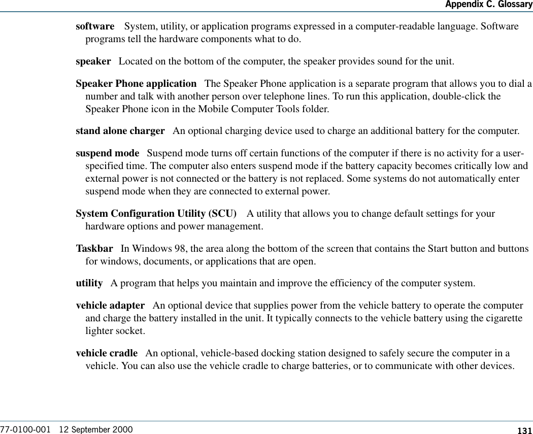 131Appendix C. Glossary77-0100-001   12 September 2000software    System, utility, or application programs expressed in a computer-readable language. Softwareprograms tell the hardware components what to do.speaker   Located on the bottom of the computer, the speaker provides sound for the unit.Speaker Phone application   The Speaker Phone application is a separate program that allows you to dial anumber and talk with another person over telephone lines. To run this application, double-click theSpeaker Phone icon in the Mobile Computer Tools folder. stand alone charger   An optional charging device used to charge an additional battery for the computer. suspend mode   Suspend mode turns off certain functions of the computer if there is no activity for a user-specified time. The computer also enters suspend mode if the battery capacity becomes critically low andexternal power is not connected or the battery is not replaced. Some systems do not automatically entersuspend mode when they are connected to external power.System Configuration Utility (SCU)    A utility that allows you to change default settings for yourhardware options and power management.Taskbar   In Windows 98, the area along the bottom of the screen that contains the Start button and buttonsfor windows, documents, or applications that are open.utility   A program that helps you maintain and improve the efficiency of the computer system.vehicle adapter   An optional device that supplies power from the vehicle battery to operate the computerand charge the battery installed in the unit. It typically connects to the vehicle battery using the cigarettelighter socket. vehicle cradle   An optional, vehicle-based docking station designed to safely secure the computer in avehicle. You can also use the vehicle cradle to charge batteries, or to communicate with other devices. 