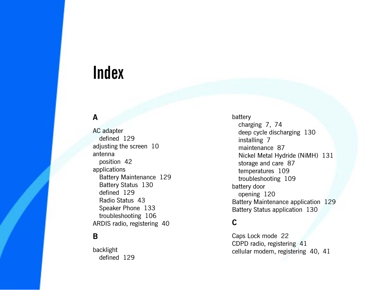 133IndexAAC adapterdefined  129adjusting the screen  10antennaposition  42applicationsBattery Maintenance  129Battery Status  130defined  129Radio Status  43Speaker Phone  133troubleshooting  106ARDIS radio, registering  40Bbacklightdefined  129batterycharging  7, 74deep cycle discharging  130installing  7maintenance  87Nickel Metal Hydride (NiMH)  131storage and care  87temperatures  109troubleshooting  109battery dooropening  120Battery Maintenance application  129Battery Status application  130CCaps Lock mode  22CDPD radio, registering  41cellular modem, registering  40, 41