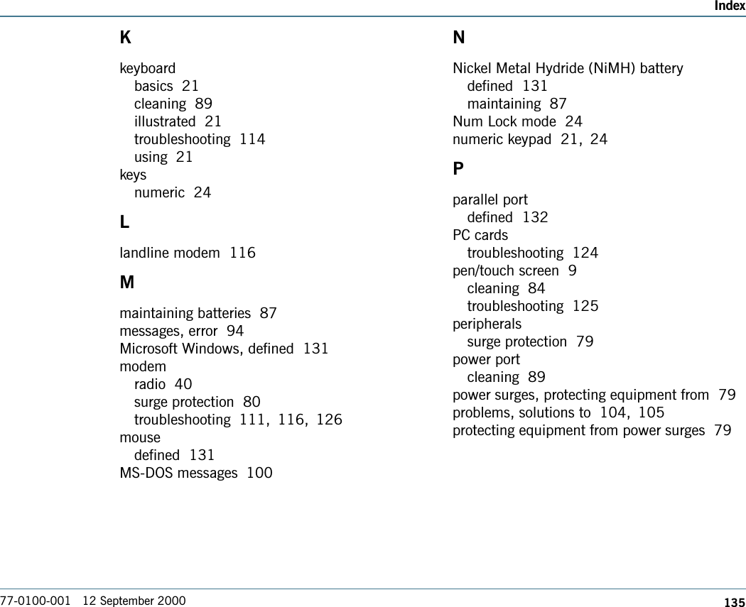 135Index77-0100-001   12 September 2000Kkeyboardbasics  21cleaning  89illustrated  21troubleshooting  114using  21keysnumeric  24Llandline modem  116Mmaintaining batteries  87messages, error  94Microsoft Windows, defined  131modemradio  40surge protection  80troubleshooting  111, 116, 126mousedefined  131MS-DOS messages  100NNickel Metal Hydride (NiMH) batterydefined  131maintaining  87Num Lock mode  24numeric keypad  21, 24Pparallel portdefined  132PC cardstroubleshooting  124pen/touch screen  9cleaning  84troubleshooting  125peripheralssurge protection  79power portcleaning  89power surges, protecting equipment from  79problems, solutions to  104, 105protecting equipment from power surges  79