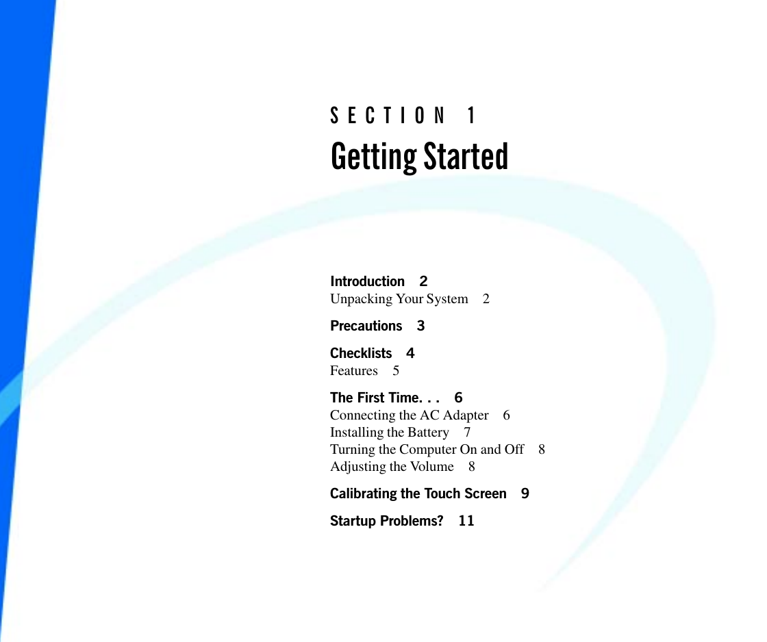 SECTION 1Getting StartedIntroduction 2Unpacking Your System 2Precautions 3Checklists 4Features 5The First Time. . . 6Connecting the AC Adapter 6Installing the Battery 7Turning the Computer On and Off 8Adjusting the Volume 8Calibrating the Touch Screen 9Startup Problems? 11