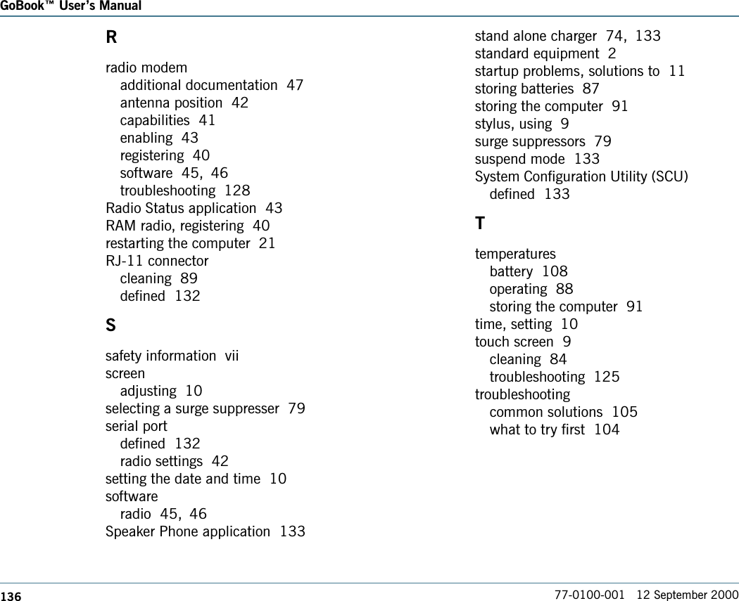 136GoBook Users Manual77-0100-001   12 September 2000Rradio modemadditional documentation  47antenna position  42capabilities  41enabling  43registering  40software  45, 46troubleshooting  128Radio Status application  43RAM radio, registering  40restarting the computer  21RJ-11 connectorcleaning  89defined  132Ssafety information  viiscreenadjusting  10selecting a surge suppresser  79serial portdefined  132radio settings  42setting the date and time  10softwareradio  45, 46Speaker Phone application  133stand alone charger  74, 133standard equipment  2startup problems, solutions to  11storing batteries  87storing the computer  91stylus, using  9surge suppressors  79suspend mode  133System Configuration Utility (SCU)defined  133Ttemperaturesbattery  108operating  88storing the computer  91time, setting  10touch screen  9cleaning  84troubleshooting  125troubleshootingcommon solutions  105what to try first  104
