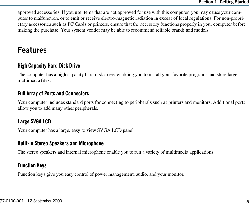 577-0100-001   12 September 2000Section 1. Getting Startedapproved accessories. If you use items that are not approved for use with this computer, you may cause your com-puter to malfunction, or to emit or receive electro-magnetic radiation in excess of local regulations. For non-propri-etary accessories such as PC Cards or printers, ensure that the accessory functions properly in your computer beforemaking the purchase. Your system vendor may be able to recommend reliable brands and models.FeaturesHigh Capacity Hard Disk DriveThe computer has a high capacity hard disk drive, enabling you to install your favorite programs and store largemultimedia files.Full Array of Ports and ConnectorsYour computer includes standard ports for connecting to peripherals such as printers and monitors. Additional portsallow you to add many other peripherals.Large SVGA LCDYour computer has a large, easy to view SVGA LCD panel.Built-in Stereo Speakers and MicrophoneThe stereo speakers and internal microphone enable you to run a variety of multimedia applications.Function KeysFunction keys give you easy control of power management, audio, and your monitor.