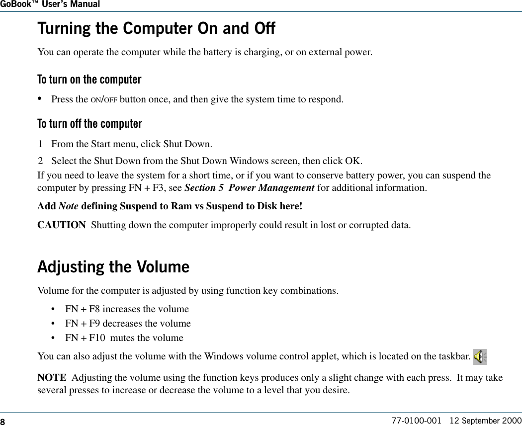 877-0100-001   12 September 2000GoBook Users ManualTurning the Computer On and OffYou can operate the computer while the battery is charging, or on external power.To turn on the computer•Press the ON/OFF button once, and then give the system time to respond.To turn off the computer1 From the Start menu, click Shut Down.2 Select the Shut Down from the Shut Down Windows screen, then click OK.If you need to leave the system for a short time, or if you want to conserve battery power, you can suspend thecomputer by pressing FN + F3, see Section 5  Power Management for additional information.Add Note defining Suspend to Ram vs Suspend to Disk here!CAUTION  Shutting down the computer improperly could result in lost or corrupted data.Adjusting the VolumeVolume for the computer is adjusted by using function key combinations.•FN + F8 increases the volume•FN + F9 decreases the volume•FN + F10  mutes the volumeYou can also adjust the volume with the Windows volume control applet, which is located on the taskbar. NOTE  Adjusting the volume using the function keys produces only a slight change with each press.  It may takeseveral presses to increase or decrease the volume to a level that you desire.