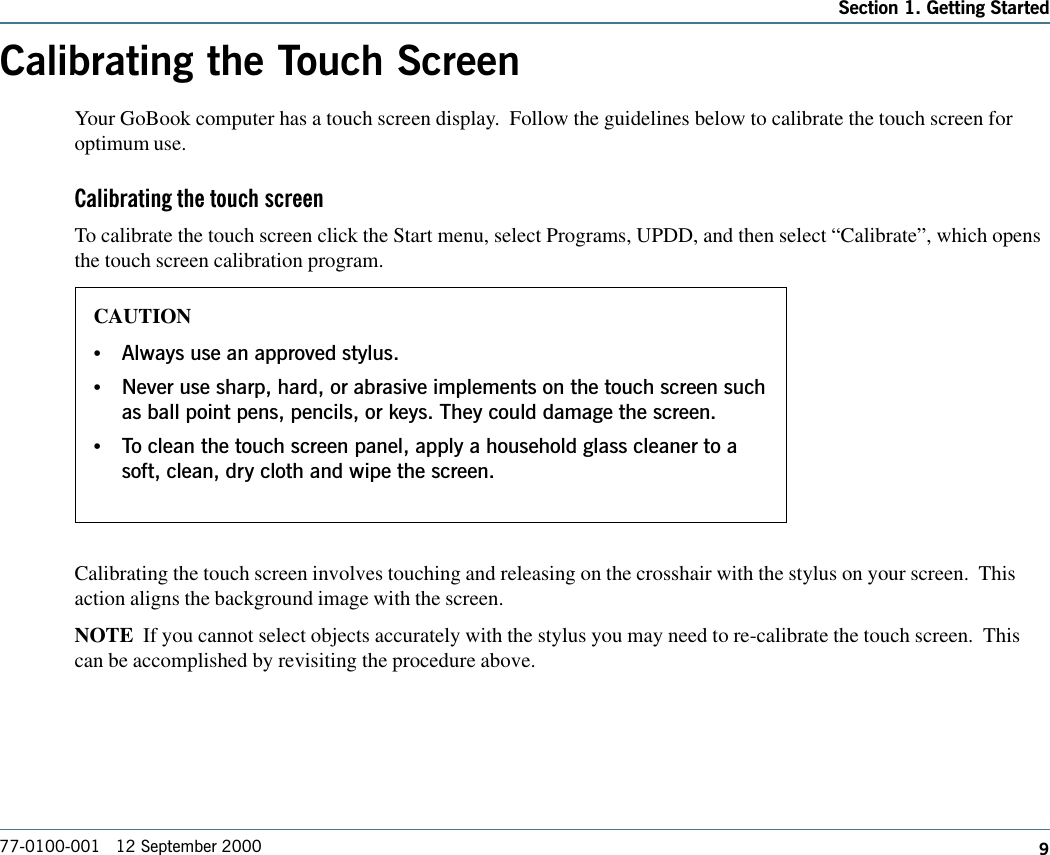 977-0100-001   12 September 2000Section 1. Getting StartedCalibrating the Touch ScreenYour GoBook computer has a touch screen display.  Follow the guidelines below to calibrate the touch screen foroptimum use.Calibrating the touch screenTo calibrate the touch screen click the Start menu, select Programs, UPDD, and then select “Calibrate”, which opensthe touch screen calibration program.Calibrating the touch screen involves touching and releasing on the crosshair with the stylus on your screen.  Thisaction aligns the background image with the screen.NOTE  If you cannot select objects accurately with the stylus you may need to re-calibrate the touch screen.  Thiscan be accomplished by revisiting the procedure above.CAUTION•Always use an approved stylus.•Never use sharp, hard, or abrasive implements on the touch screen suchas ball point pens, pencils, or keys. They could damage the screen.•To clean the touch screen panel, apply a household glass cleaner to asoft, clean, dry cloth and wipe the screen.