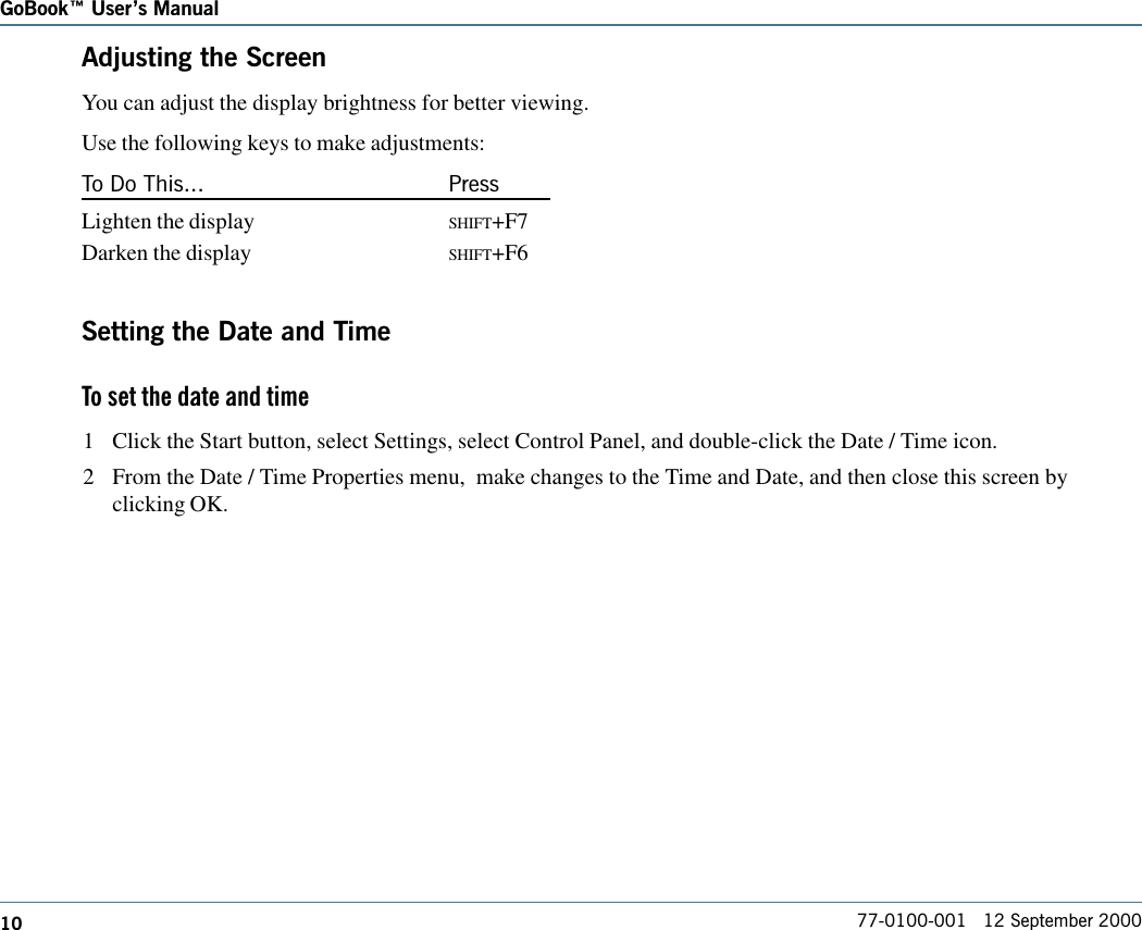 10 77-0100-001   12 September 2000GoBook Users ManualAdjusting the ScreenYou can adjust the display brightness for better viewing.Use the following keys to make adjustments:To Do This... PressLighten the display SHIFT+F7Darken the display SHIFT+F6Setting the Date and TimeTo set the date and time 1 Click the Start button, select Settings, select Control Panel, and double-click the Date / Time icon.2 From the Date / Time Properties menu,  make changes to the Time and Date, and then close this screen byclicking OK.