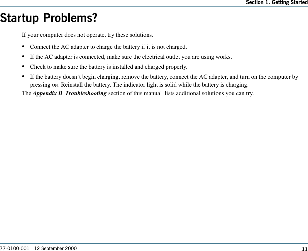 1177-0100-001   12 September 2000Section 1. Getting StartedStartup Problems?If your computer does not operate, try these solutions. •Connect the AC adapter to charge the battery if it is not charged.•If the AC adapter is connected, make sure the electrical outlet you are using works.•Check to make sure the battery is installed and charged properly.•If the battery doesn’t begin charging, remove the battery, connect the AC adapter, and turn on the computer bypressing ON. Reinstall the battery. The indicator light is solid while the battery is charging.The Appendix B  Troubleshooting section of this manual  lists additional solutions you can try.