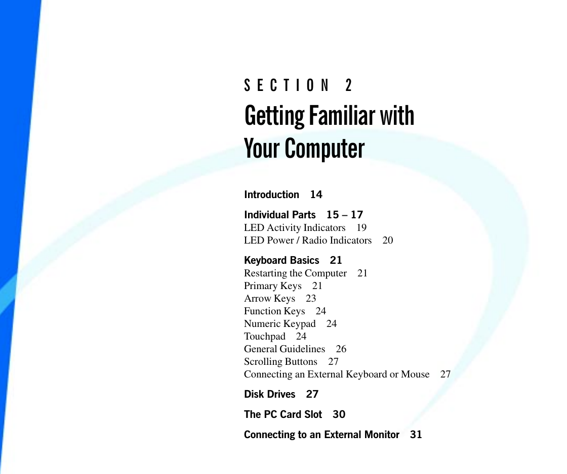 S E C T I O N   2Getting Familiar withYour ComputerIntroduction 14Individual Parts 15  17LED Activity Indicators 19LED Power / Radio Indicators 20Keyboard Basics 21Restarting the Computer 21Primary Keys 21Arrow Keys 23Function Keys 24Numeric Keypad 24Touchpad 24General Guidelines 26Scrolling Buttons 27Connecting an External Keyboard or Mouse 27Disk Drives 27The PC Card Slot 30Connecting to an External Monitor 31