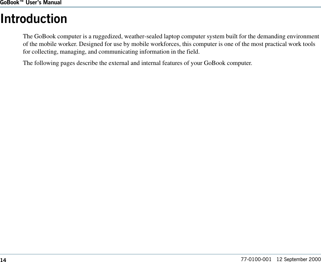 14GoBook Users Manual77-0100-001   12 September 2000IntroductionThe GoBook computer is a ruggedized, weather-sealed laptop computer system built for the demanding environmentof the mobile worker. Designed for use by mobile workforces, this computer is one of the most practical work toolsfor collecting, managing, and communicating information in the field.The following pages describe the external and internal features of your GoBook computer.