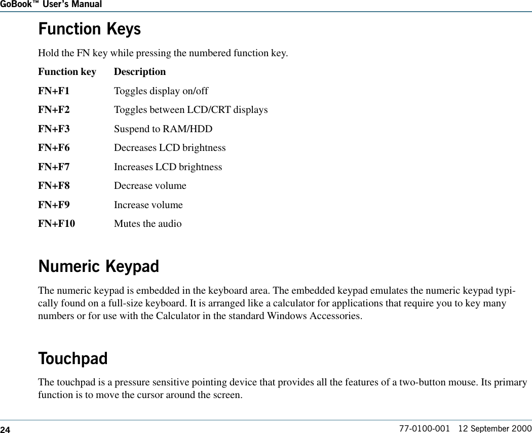 24GoBook Users Manual77-0100-001   12 September 2000Function KeysHold the FN key while pressing the numbered function key.Function key DescriptionFN+F1 Toggles display on/offFN+F2 Toggles between LCD/CRT displaysFN+F3 Suspend to RAM/HDDFN+F6 Decreases LCD brightnessFN+F7 Increases LCD brightnessFN+F8 Decrease volumeFN+F9 Increase volumeFN+F10 Mutes the audioNumeric KeypadThe numeric keypad is embedded in the keyboard area. The embedded keypad emulates the numeric keypad typi-cally found on a full-size keyboard. It is arranged like a calculator for applications that require you to key manynumbers or for use with the Calculator in the standard Windows Accessories.  TouchpadThe touchpad is a pressure sensitive pointing device that provides all the features of a two-button mouse. Its primaryfunction is to move the cursor around the screen.