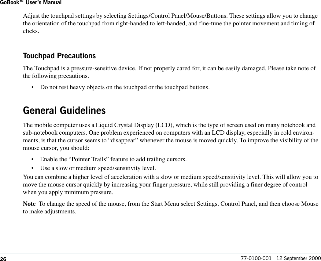 26GoBook Users Manual77-0100-001   12 September 2000Adjust the touchpad settings by selecting Settings/Control Panel/Mouse/Buttons. These settings allow you to changethe orientation of the touchpad from right-handed to left-handed, and fine-tune the pointer movement and timing ofclicks.Touchpad PrecautionsThe Touchpad is a pressure-sensitive device. If not properly cared for, it can be easily damaged. Please take note ofthe following precautions.•Do not rest heavy objects on the touchpad or the touchpad buttons.General GuidelinesThe mobile computer uses a Liquid Crystal Display (LCD), which is the type of screen used on many notebook andsub-notebook computers. One problem experienced on computers with an LCD display, especially in cold environ-ments, is that the cursor seems to “disappear” whenever the mouse is moved quickly. To improve the visibility of themouse cursor, you should:•Enable the “Pointer Trails” feature to add trailing cursors.•Use a slow or medium speed/sensitivity level.You can combine a higher level of acceleration with a slow or medium speed/sensitivity level. This will allow you tomove the mouse cursor quickly by increasing your finger pressure, while still providing a finer degree of controlwhen you apply minimum pressure.Note  To change the speed of the mouse, from the Start Menu select Settings, Control Panel, and then choose Mouseto make adjustments.