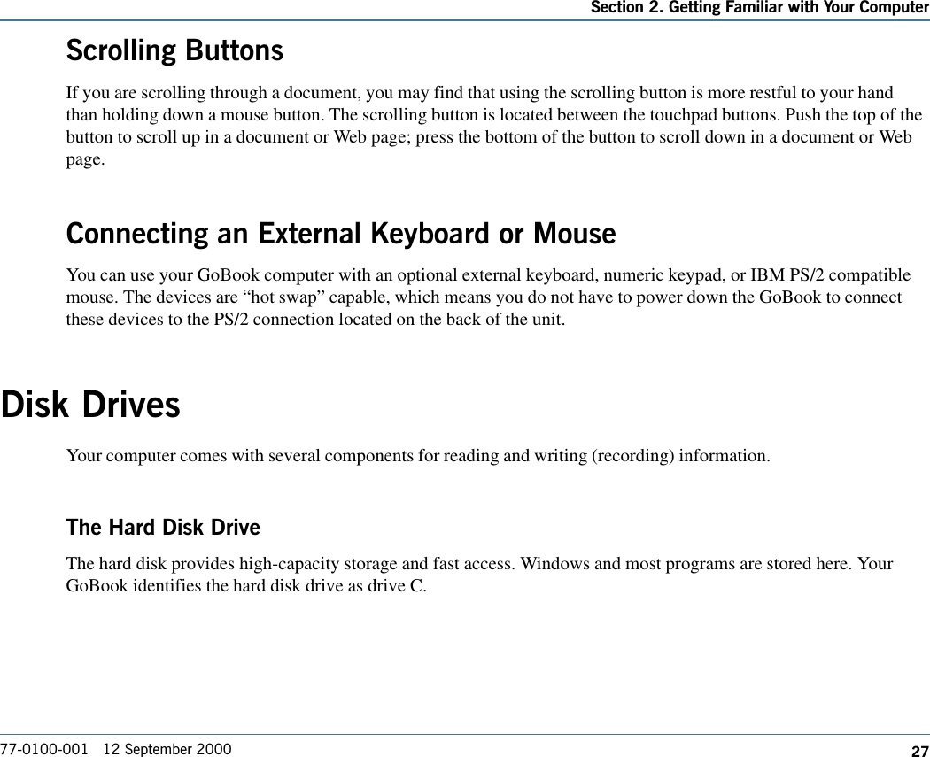 27Section 2. Getting Familiar with Your Computer77-0100-001   12 September 2000Scrolling ButtonsIf you are scrolling through a document, you may find that using the scrolling button is more restful to your handthan holding down a mouse button. The scrolling button is located between the touchpad buttons. Push the top of thebutton to scroll up in a document or Web page; press the bottom of the button to scroll down in a document or Webpage.Connecting an External Keyboard or MouseYou can use your GoBook computer with an optional external keyboard, numeric keypad, or IBM PS/2 compatiblemouse. The devices are “hot swap” capable, which means you do not have to power down the GoBook to connectthese devices to the PS/2 connection located on the back of the unit.Disk DrivesYour computer comes with several components for reading and writing (recording) information.The Hard Disk DriveThe hard disk provides high-capacity storage and fast access. Windows and most programs are stored here. YourGoBook identifies the hard disk drive as drive C.