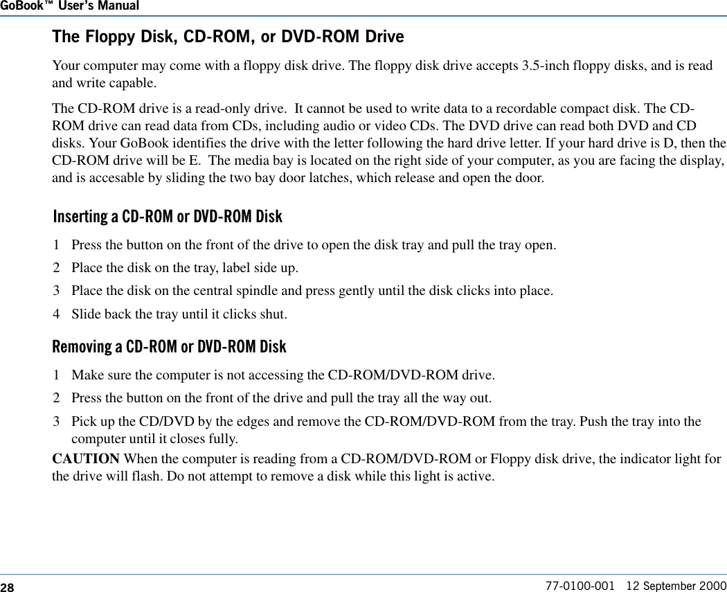 28GoBook Users Manual77-0100-001   12 September 2000The Floppy Disk, CD-ROM, or DVD-ROM DriveYour computer may come with a floppy disk drive. The floppy disk drive accepts 3.5-inch floppy disks, and is readand write capable.The CD-ROM drive is a read-only drive.  It cannot be used to write data to a recordable compact disk. The CD-ROM drive can read data from CDs, including audio or video CDs. The DVD drive can read both DVD and CDdisks. Your GoBook identifies the drive with the letter following the hard drive letter. If your hard drive is D, then theCD-ROM drive will be E.  The media bay is located on the right side of your computer, as you are facing the display,and is accesable by sliding the two bay door latches, which release and open the door.Inserting a CD-ROM or DVD-ROM Disk1 Press the button on the front of the drive to open the disk tray and pull the tray open.2 Place the disk on the tray, label side up.3 Place the disk on the central spindle and press gently until the disk clicks into place.4 Slide back the tray until it clicks shut.Removing a CD-ROM or DVD-ROM Disk1 Make sure the computer is not accessing the CD-ROM/DVD-ROM drive.2 Press the button on the front of the drive and pull the tray all the way out.3 Pick up the CD/DVD by the edges and remove the CD-ROM/DVD-ROM from the tray. Push the tray into thecomputer until it closes fully.CAUTION When the computer is reading from a CD-ROM/DVD-ROM or Floppy disk drive, the indicator light forthe drive will flash. Do not attempt to remove a disk while this light is active.